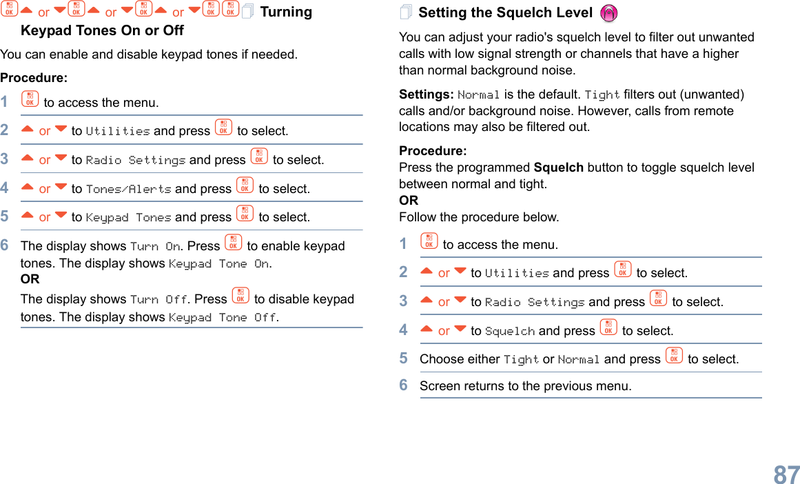 English87c^ or vc^ or vc^ or vcc Turning Keypad Tones On or OffYou can enable and disable keypad tones if needed.Procedure: 1c to access the menu.2^ or v to Utilities and press c to select.3^ or v to Radio Settings and press c to select.4^ or v to Tones/Alerts and press c to select.5^ or v to Keypad Tones and press c to select.6The display shows Turn On. Press c to enable keypad tones. The display shows Keypad Tone On.ORThe display shows Turn Off. Press c to disable keypad tones. The display shows Keypad Tone Off. Setting the Squelch Level You can adjust your radio&apos;s squelch level to filter out unwanted calls with low signal strength or channels that have a higher than normal background noise.Settings: Normal is the default. Tight filters out (unwanted) calls and/or background noise. However, calls from remote locations may also be filtered out.Procedure: Press the programmed Squelch button to toggle squelch level between normal and tight.ORFollow the procedure below.1c to access the menu.2^ or v to Utilities and press c to select.3^ or v to Radio Settings and press c to select.4^ or v to Squelch and press c to select.5Choose either Tight or Normal and press c to select.6Screen returns to the previous menu.