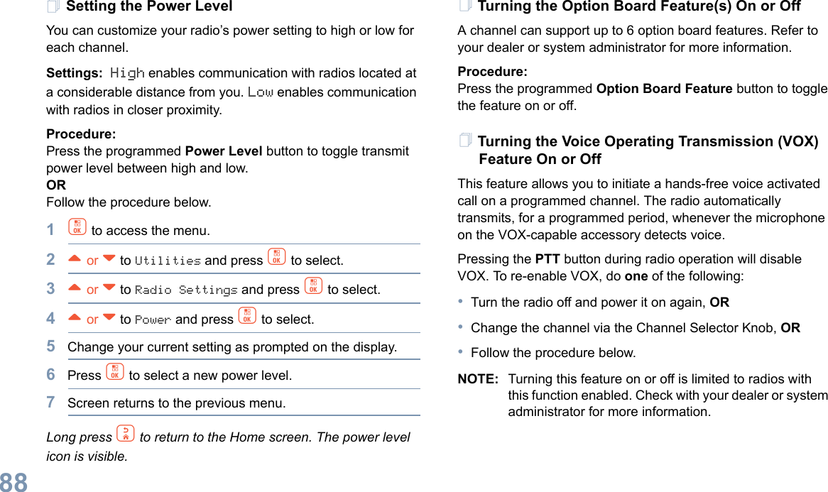 English88Setting the Power Level You can customize your radio’s power setting to high or low for each channel.Settings: High enables communication with radios located at a considerable distance from you. Low enables communication with radios in closer proximity.Procedure: Press the programmed Power Level button to toggle transmit power level between high and low. ORFollow the procedure below.1c to access the menu.2^ or v to Utilities and press c to select.3^ or v to Radio Settings and press c to select.4^ or v to Power and press c to select.5Change your current setting as prompted on the display.6Press c to select a new power level.7Screen returns to the previous menu.Long press d to return to the Home screen. The power level icon is visible.Turning the Option Board Feature(s) On or OffA channel can support up to 6 option board features. Refer to your dealer or system administrator for more information.Procedure: Press the programmed Option Board Feature button to toggle the feature on or off.Turning the Voice Operating Transmission (VOX) Feature On or OffThis feature allows you to initiate a hands-free voice activated call on a programmed channel. The radio automatically transmits, for a programmed period, whenever the microphone on the VOX-capable accessory detects voice.Pressing the PTT button during radio operation will disable VOX. To re-enable VOX, do one of the following:•Turn the radio off and power it on again, OR•Change the channel via the Channel Selector Knob, OR•Follow the procedure below.NOTE: Turning this feature on or off is limited to radios with this function enabled. Check with your dealer or system administrator for more information.