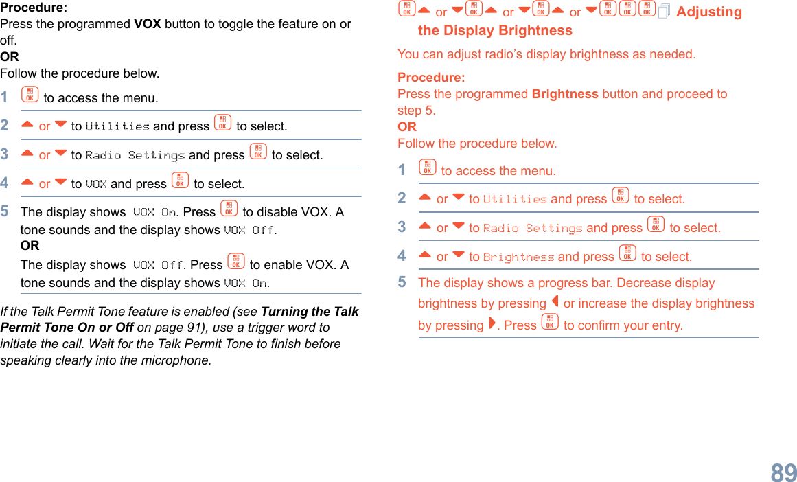 English89Procedure: Press the programmed VOX button to toggle the feature on or off.ORFollow the procedure below.1c to access the menu.2^ or v to Utilities and press c to select.3^ or v to Radio Settings and press c to select.4^ or v to VOX and press c to select.5The display shows VOX On. Press c to disable VOX. A tone sounds and the display shows VOX Off.ORThe display shows VOX Off. Press c to enable VOX. A tone sounds and the display shows VOX On.If the Talk Permit Tone feature is enabled (see Turning the Talk Permit Tone On or Off on page 91), use a trigger word to initiate the call. Wait for the Talk Permit Tone to finish before speaking clearly into the microphone.c^ or vc^ or vc^ or vccc Adjusting the Display BrightnessYou can adjust radio’s display brightness as needed.Procedure: Press the programmed Brightness button and proceed to step 5.ORFollow the procedure below.1c to access the menu.2^ or v to Utilities and press c to select.3^ or v to Radio Settings and press c to select.4^ or v to Brightness and press c to select.5The display shows a progress bar. Decrease display brightness by pressing &lt; or increase the display brightness by pressing &gt;. Press c to confirm your entry. 