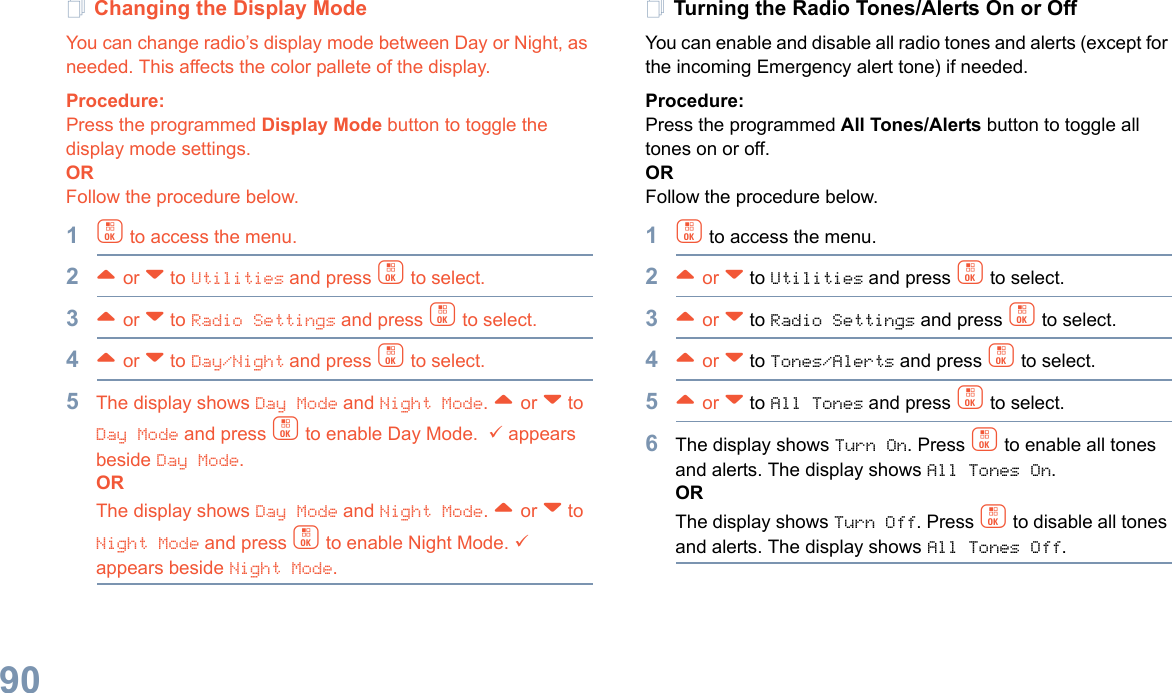 English90Changing the Display ModeYou can change radio’s display mode between Day or Night, as needed. This affects the color pallete of the display.Procedure: Press the programmed Display Mode button to toggle the display mode settings.ORFollow the procedure below.1c to access the menu.2^ or v to Utilities and press c to select.3^ or v to Radio Settings and press c to select.4^ or v to Day/Night and press c to select.5The display shows Day Mode and Night Mode. ^ or v to Day Mode and press c to enable Day Mode.  9 appears beside Day Mode. ORThe display shows Day Mode and Night Mode. ^ or v to Night Mode and press c to enable Night Mode. 9 appears beside Night Mode.Turning the Radio Tones/Alerts On or OffYou can enable and disable all radio tones and alerts (except for the incoming Emergency alert tone) if needed.Procedure: Press the programmed All Tones/Alerts button to toggle all tones on or off.ORFollow the procedure below.1c to access the menu.2^ or v to Utilities and press c to select.3^ or v to Radio Settings and press c to select.4^ or v to Tones/Alerts and press c to select.5^ or v to All Tones and press c to select.6The display shows Turn On. Press c to enable all tones and alerts. The display shows All Tones On.ORThe display shows Turn Off. Press c to disable all tones and alerts. The display shows All Tones Off.