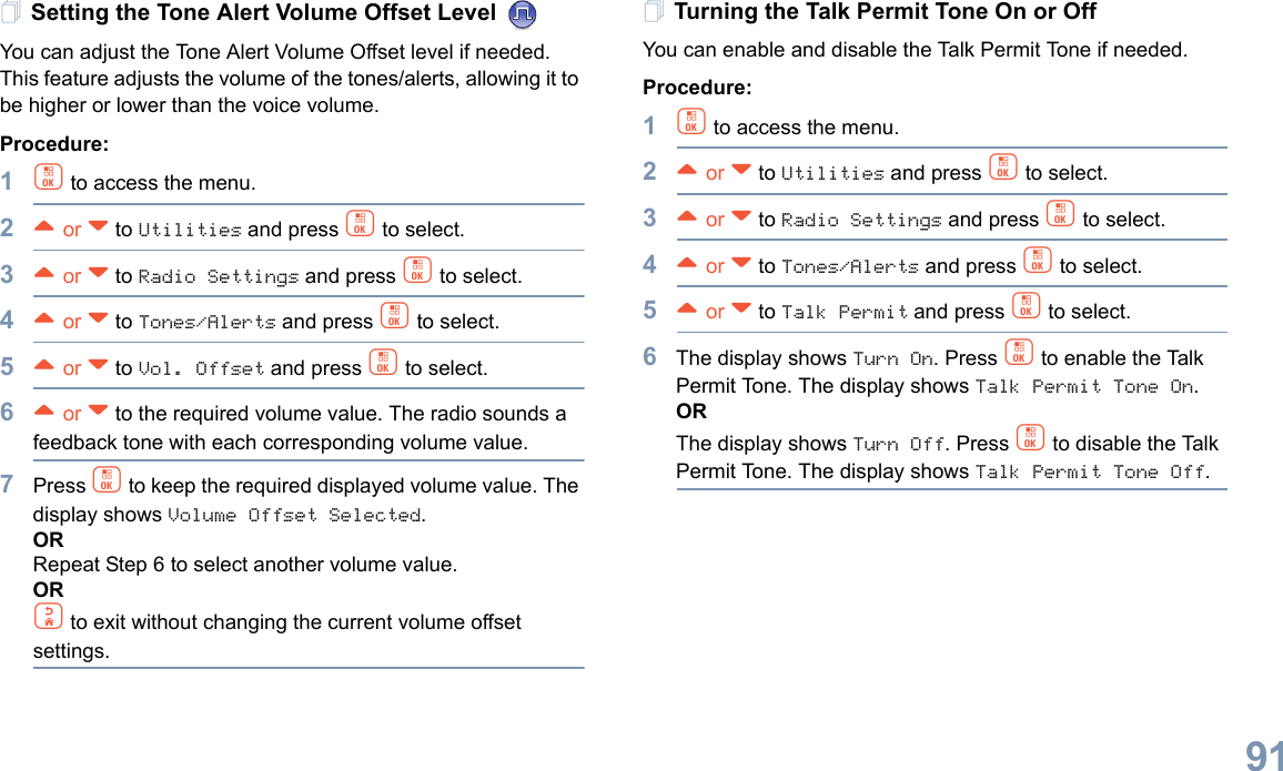 English91Setting the Tone Alert Volume Offset Level You can adjust the Tone Alert Volume Offset level if needed. This feature adjusts the volume of the tones/alerts, allowing it to be higher or lower than the voice volume.Procedure: 1c to access the menu.2^ or v to Utilities and press c to select.3^ or v to Radio Settings and press c to select.4^ or v to Tones/Alerts and press c to select.5^ or v to Vol. Offset and press c to select.6^ or v to the required volume value. The radio sounds a feedback tone with each corresponding volume value.7Press c to keep the required displayed volume value. The display shows Volume Offset Selected. ORRepeat Step 6 to select another volume value.ORd to exit without changing the current volume offset settings.Turning the Talk Permit Tone On or Off You can enable and disable the Talk Permit Tone if needed.Procedure: 1c to access the menu.2^ or v to Utilities and press c to select.3^ or v to Radio Settings and press c to select.4^ or v to Tones/Alerts and press c to select.5^ or v to Talk Permit and press c to select.6The display shows Turn On. Press c to enable the Talk Permit Tone. The display shows Talk Permit Tone On.ORThe display shows Turn Off. Press c to disable the Talk Permit Tone. The display shows Talk Permit Tone Off.