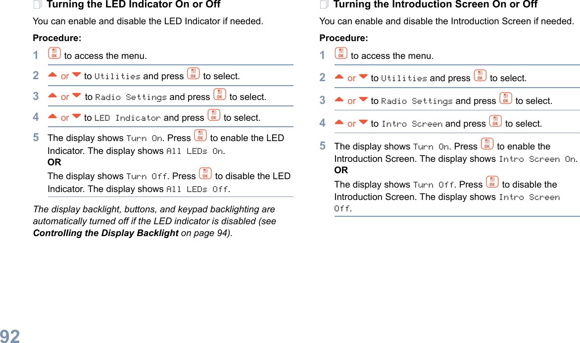 English92Turning the LED Indicator On or OffYou can enable and disable the LED Indicator if needed.Procedure: 1c to access the menu.2^ or v to Utilities and press c to select.3^ or v to Radio Settings and press c to select.4^ or v to LED Indicator and press c to select.5The display shows Turn On. Press c to enable the LED Indicator. The display shows All LEDs On.ORThe display shows Turn Off. Press c to disable the LED Indicator. The display shows All LEDs Off.The display backlight, buttons, and keypad backlighting are automatically turned off if the LED indicator is disabled (see Controlling the Display Backlight on page 94).Turning the Introduction Screen On or OffYou can enable and disable the Introduction Screen if needed.Procedure: 1c to access the menu.2^ or v to Utilities and press c to select.3^ or v to Radio Settings and press c to select.4^ or v to Intro Screen and press c to select.5The display shows Turn On. Press c to enable the Introduction Screen. The display shows Intro Screen On.ORThe display shows Turn Off. Press c to disable the Introduction Screen. The display shows Intro Screen Off.