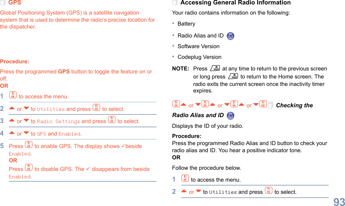 English93GPSGlobal Positioning System (GPS) is a satellite navigation system that is used to determine the radio’s precise location for the dispatcher.    Procedure:Press the programmed GPS button to toggle the feature on or off.OR1c to access the menu.2^ or v to Utilities and press c to select.3^ or v to Radio Settings and press c to select.4^ or v to GPS and Enabled.5Press c to enable GPS. The display shows 9beside Enabled.ORPress c to disable GPS. The 9 disappears from beside Enabled.Accessing General Radio InformationYour radio contains information on the following:•Battery•Radio Alias and ID •Software Version•Codeplug VersionNOTE: Press R at any time to return to the previous screen or long press R to return to the Home screen. The radio exits the current screen once the inactivity timer expires.c^ or vc^ or vc^ or vc Checking the Radio Alias and ID Displays the ID of your radio. Procedure: Press the programmed Radio Alias and ID button to check your radio alias and ID. You hear a positive indicator tone.ORFollow the procedure below.1c to access the menu.2^ or v to Utilities and press c to select.