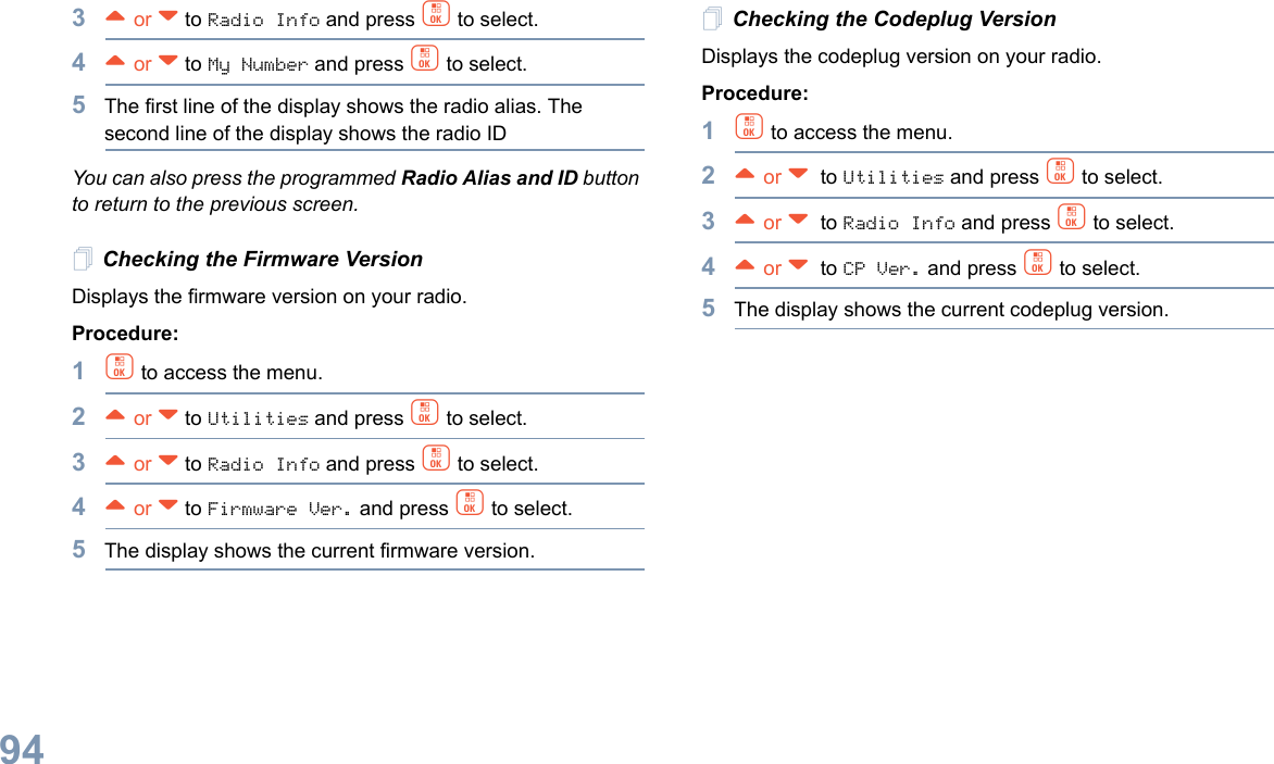 English943^ or v to Radio Info and press c to select.4^ or v to My Number and press c to select.5The first line of the display shows the radio alias. The second line of the display shows the radio IDYou can also press the programmed Radio Alias and ID button to return to the previous screen.Checking the Firmware VersionDisplays the firmware version on your radio.Procedure: 1c to access the menu.2^ or v to Utilities and press c to select.3^ or v to Radio Info and press c to select.4^ or v to Firmware Ver. and press c to select.5The display shows the current firmware version.Checking the Codeplug VersionDisplays the codeplug version on your radio.Procedure: 1c to access the menu.2^ or v  to Utilities and press c to select.3^ or v  to Radio Info and press c to select.4^ or v  to CP Ver. and press c to select.5The display shows the current codeplug version.