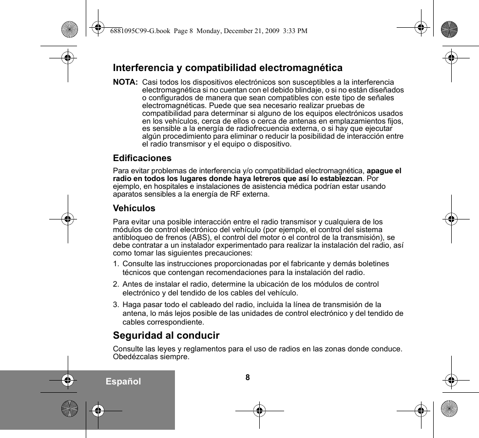 8EspañolInterferencia y compatibilidad electromagnéticaNOTA: Casi todos los dispositivos electrónicos son susceptibles a la interferencia electromagnética si no cuentan con el debido blindaje, o si no están diseñados o configurados de manera que sean compatibles con este tipo de señales electromagnéticas. Puede que sea necesario realizar pruebas de compatibilidad para determinar si alguno de los equipos electrónicos usados en los vehículos, cerca de ellos o cerca de antenas en emplazamientos fijos, es sensible a la energía de radiofrecuencia externa, o si hay que ejecutar algún procedimiento para eliminar o reducir la posibilidad de interacción entre el radio transmisor y el equipo o dispositivo.EdificacionesPara evitar problemas de interferencia y/o compatibilidad electromagnética, apague el radio en todos los lugares donde haya letreros que así lo establezcan. Por ejemplo, en hospitales e instalaciones de asistencia médica podrían estar usando aparatos sensibles a la energía de RF externa.VehículosPara evitar una posible interacción entre el radio transmisor y cualquiera de los módulos de control electrónico del vehículo (por ejemplo, el control del sistema antibloqueo de frenos (ABS), el control del motor o el control de la transmisión), se debe contratar a un instalador experimentado para realizar la instalación del radio, así como tomar las siguientes precauciones: 1. Consulte las instrucciones proporcionadas por el fabricante y demás boletines técnicos que contengan recomendaciones para la instalación del radio. 2. Antes de instalar el radio, determine la ubicación de los módulos de control electrónico y del tendido de los cables del vehículo.3. Haga pasar todo el cableado del radio, incluida la línea de transmisión de la antena, lo más lejos posible de las unidades de control electrónico y del tendido de cables correspondiente.Seguridad al conducirConsulte las leyes y reglamentos para el uso de radios en las zonas donde conduce. Obedézcalas siempre.6881095C99-G.book  Page 8  Monday, December 21, 2009  3:33 PM