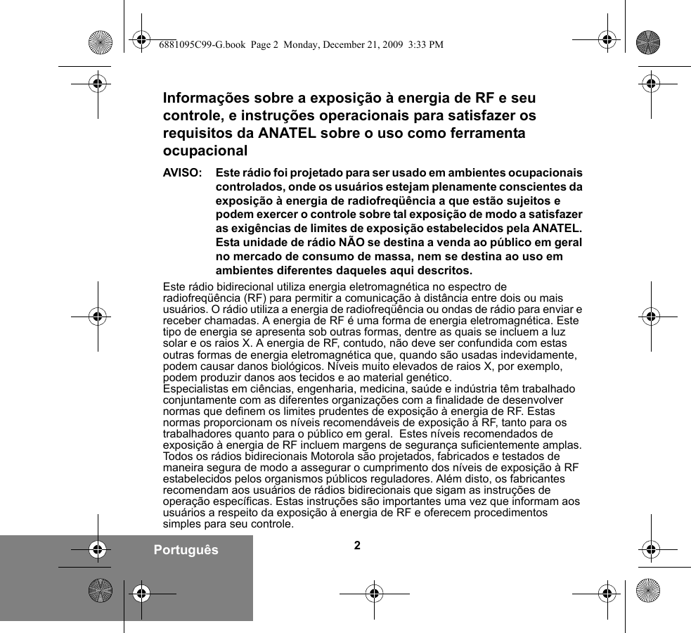 2PortuguêsInformações sobre a exposição à energia de RF e seu controle, e instruções operacionais para satisfazer os requisitos da ANATEL sobre o uso como ferramenta ocupacionalAVISO: Este rádio foi projetado para ser usado em ambientes ocupacionais controlados, onde os usuários estejam plenamente conscientes da exposição à energia de radiofreqüência a que estão sujeitos e podem exercer o controle sobre tal exposição de modo a satisfazer as exigências de limites de exposição estabelecidos pela ANATEL. Esta unidade de rádio NÃO se destina a venda ao público em geral no mercado de consumo de massa, nem se destina ao uso em ambientes diferentes daqueles aqui descritos.Este rádio bidirecional utiliza energia eletromagnética no espectro de radiofreqüência (RF) para permitir a comunicação à distância entre dois ou mais usuários. O rádio utiliza a energia de radiofreqüência ou ondas de rádio para enviar e receber chamadas. A energia de RF é uma forma de energia eletromagnética. Este tipo de energia se apresenta sob outras formas, dentre as quais se incluem a luz solar e os raios X. A energia de RF, contudo, não deve ser confundida com estas outras formas de energia eletromagnética que, quando são usadas indevidamente, podem causar danos biológicos. Níveis muito elevados de raios X, por exemplo, podem produzir danos aos tecidos e ao material genético.Especialistas em ciências, engenharia, medicina, saúde e indústria têm trabalhado conjuntamente com as diferentes organizações com a finalidade de desenvolver normas que definem os limites prudentes de exposição à energia de RF. Estas normas proporcionam os níveis recomendáveis de exposição à RF, tanto para os trabalhadores quanto para o público em geral.  Estes níveis recomendados de exposição à energia de RF incluem margens de segurança suficientemente amplas.Todos os rádios bidirecionais Motorola são projetados, fabricados e testados de maneira segura de modo a assegurar o cumprimento dos níveis de exposição à RF estabelecidos pelos organismos públicos reguladores. Além disto, os fabricantes recomendam aos usuários de rádios bidirecionais que sigam as instruções de operação específicas. Estas instruções são importantes uma vez que informam aos usuários a respeito da exposição à energia de RF e oferecem procedimentos simples para seu controle.6881095C99-G.book  Page 2  Monday, December 21, 2009  3:33 PM