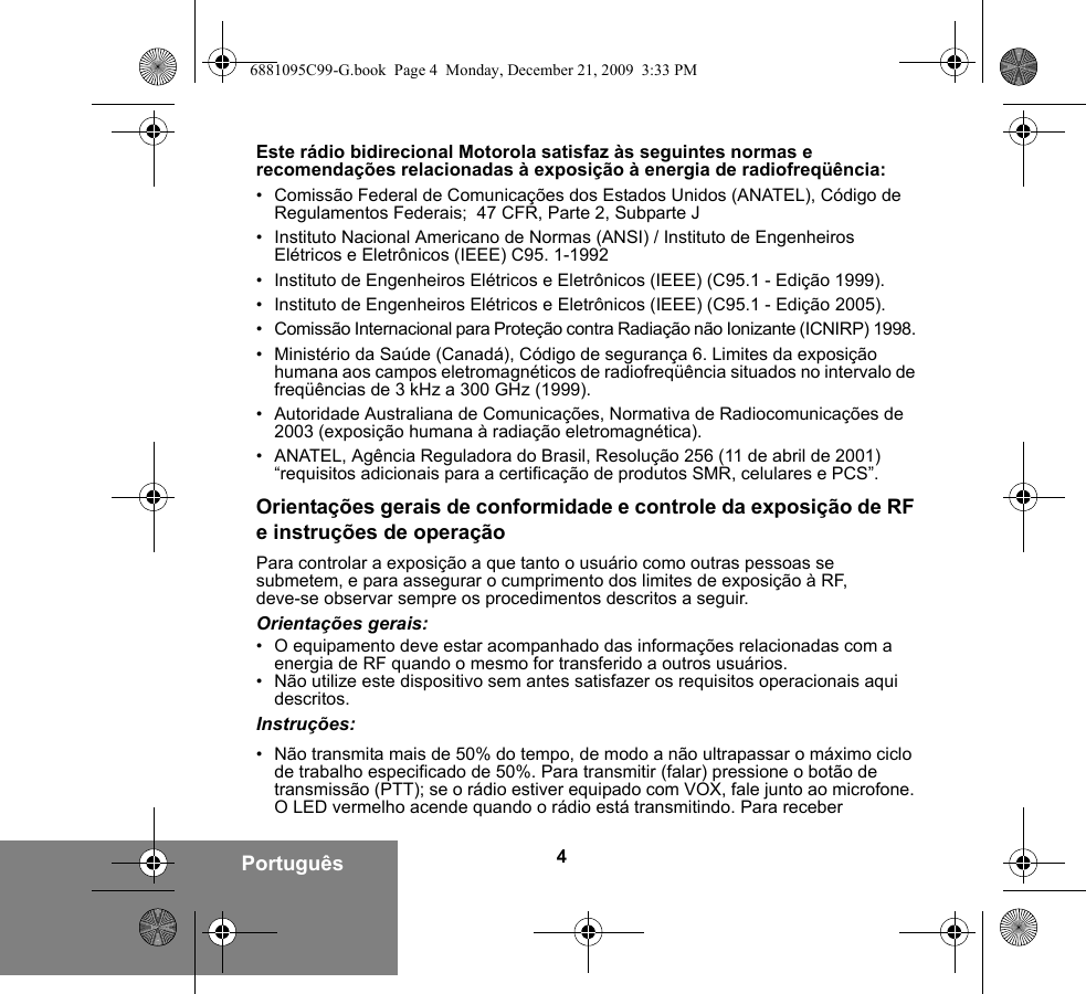 4PortuguêsEste rádio bidirecional Motorola satisfaz às seguintes normas e recomendações relacionadas à exposição à energia de radiofreqüência:• Comissão Federal de Comunicações dos Estados Unidos (ANATEL), Código de Regulamentos Federais;  47 CFR, Parte 2, Subparte J • Instituto Nacional Americano de Normas (ANSI) / Instituto de Engenheiros Elétricos e Eletrônicos (IEEE) C95. 1-1992• Instituto de Engenheiros Elétricos e Eletrônicos (IEEE) (C95.1 - Edição 1999).• Instituto de Engenheiros Elétricos e Eletrônicos (IEEE) (C95.1 - Edição 2005).• Comissão Internacional para Proteção contra Radiação não Ionizante (ICNIRP) 1998. • Ministério da Saúde (Canadá), Código de segurança 6. Limites da exposição humana aos campos eletromagnéticos de radiofreqüência situados no intervalo de freqüências de 3 kHz a 300 GHz (1999).• Autoridade Australiana de Comunicações, Normativa de Radiocomunicações de 2003 (exposição humana à radiação eletromagnética).• ANATEL, Agência Reguladora do Brasil, Resolução 256 (11 de abril de 2001) “requisitos adicionais para a certificação de produtos SMR, celulares e PCS”.Orientações gerais de conformidade e controle da exposição de RF e instruções de operaçãoPara controlar a exposição a que tanto o usuário como outras pessoas se submetem, e para assegurar o cumprimento dos limites de exposição à RF, deve-se observar sempre os procedimentos descritos a seguir.Orientações gerais:• O equipamento deve estar acompanhado das informações relacionadas com a energia de RF quando o mesmo for transferido a outros usuários.• Não utilize este dispositivo sem antes satisfazer os requisitos operacionais aqui descritos.Instruções:• Não transmita mais de 50% do tempo, de modo a não ultrapassar o máximo ciclo de trabalho especificado de 50%. Para transmitir (falar) pressione o botão de transmissão (PTT); se o rádio estiver equipado com VOX, fale junto ao microfone. O LED vermelho acende quando o rádio está transmitindo. Para receber 6881095C99-G.book  Page 4  Monday, December 21, 2009  3:33 PM