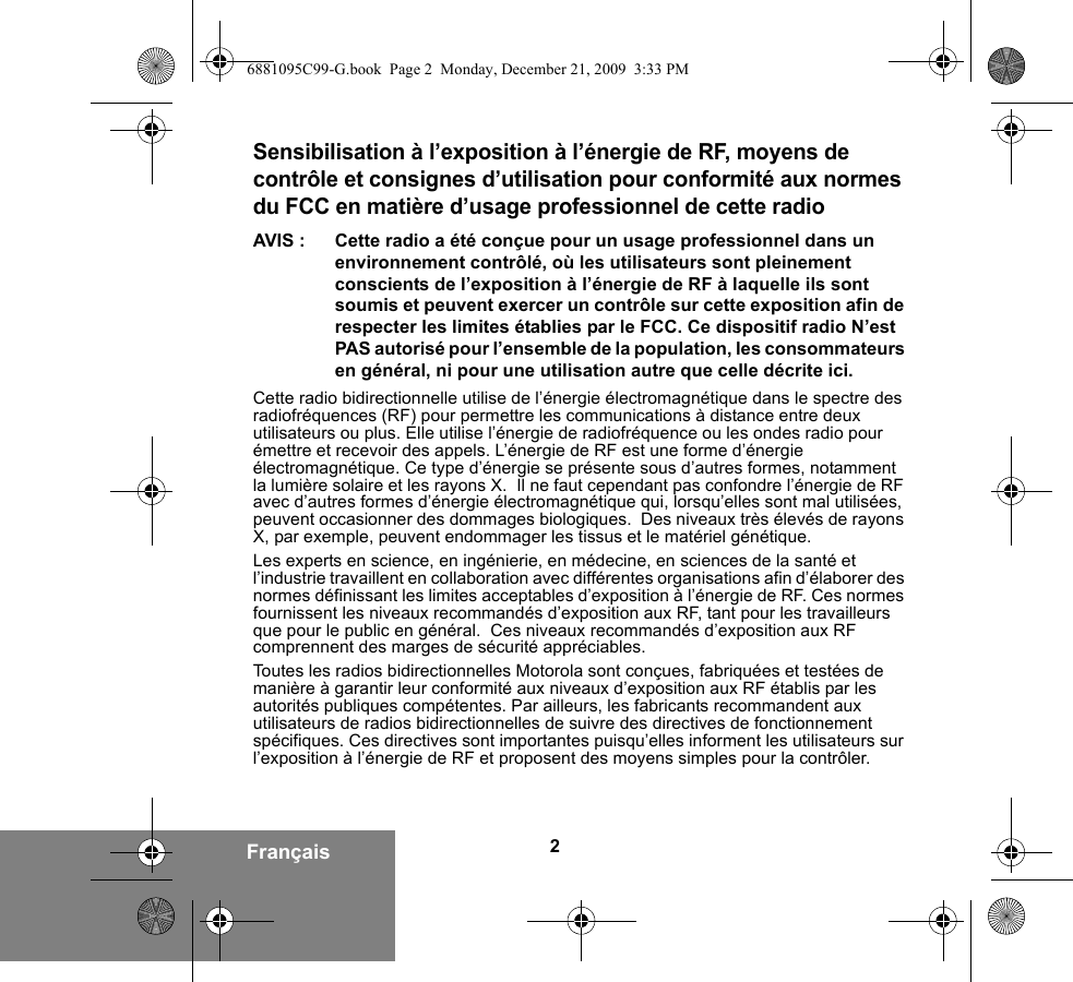 2FrançaisSensibilisation à l’exposition à l’énergie de RF, moyens de contrôle et consignes d’utilisation pour conformité aux normes du FCC en matière d’usage professionnel de cette radioAVIS : Cette radio a été conçue pour un usage professionnel dans un environnement contrôlé, où les utilisateurs sont pleinement conscients de l’exposition à l’énergie de RF à laquelle ils sont soumis et peuvent exercer un contrôle sur cette exposition afin de respecter les limites établies par le FCC. Ce dispositif radio N’est PAS autorisé pour l’ensemble de la population, les consommateurs en général, ni pour une utilisation autre que celle décrite ici.Cette radio bidirectionnelle utilise de l’énergie électromagnétique dans le spectre des radiofréquences (RF) pour permettre les communications à distance entre deux utilisateurs ou plus. Elle utilise l’énergie de radiofréquence ou les ondes radio pour émettre et recevoir des appels. L’énergie de RF est une forme d’énergie électromagnétique. Ce type d’énergie se présente sous d’autres formes, notamment la lumière solaire et les rayons X.  Il ne faut cependant pas confondre l’énergie de RF avec d’autres formes d’énergie électromagnétique qui, lorsqu’elles sont mal utilisées, peuvent occasionner des dommages biologiques.  Des niveaux très élevés de rayons X, par exemple, peuvent endommager les tissus et le matériel génétique.Les experts en science, en ingénierie, en médecine, en sciences de la santé et l’industrie travaillent en collaboration avec différentes organisations afin d’élaborer des normes définissant les limites acceptables d’exposition à l’énergie de RF. Ces normes fournissent les niveaux recommandés d’exposition aux RF, tant pour les travailleurs que pour le public en général.  Ces niveaux recommandés d’exposition aux RF comprennent des marges de sécurité appréciables.Toutes les radios bidirectionnelles Motorola sont conçues, fabriquées et testées de manière à garantir leur conformité aux niveaux d’exposition aux RF établis par les autorités publiques compétentes. Par ailleurs, les fabricants recommandent aux utilisateurs de radios bidirectionnelles de suivre des directives de fonctionnement spécifiques. Ces directives sont importantes puisqu’elles informent les utilisateurs sur l’exposition à l’énergie de RF et proposent des moyens simples pour la contrôler.6881095C99-G.book  Page 2  Monday, December 21, 2009  3:33 PM
