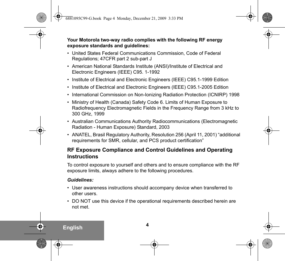 4EnglishYour Motorola two-way radio complies with the following RF energy exposure standards and guidelines:• United States Federal Communications Commission, Code of Federal Regulations; 47CFR part 2 sub-part J• American National Standards Institute (ANSI)/Institute of Electrical and Electronic Engineers (IEEE) C95. 1-1992• Institute of Electrical and Electronic Engineers (IEEE) C95.1-1999 Edition• Institute of Electrical and Electronic Engineers (IEEE) C95.1-2005 Edition• International Commission on Non-Ionizing Radiation Protection (ICNIRP) 1998• Ministry of Health (Canada) Safety Code 6. Limits of Human Exposure to Radiofrequency Electromagnetic Fields in the Frequency Range from 3 kHz to 300 GHz, 1999• Australian Communications Authority Radiocommunications (Electromagnetic Radiation - Human Exposure) Standard, 2003• ANATEL, Brasil Regulatory Authority, Resolution 256 (April 11, 2001) “additional requirements for SMR, cellular, and PCS product certification”RF Exposure Compliance and Control Guidelines and Operating InstructionsTo control exposure to yourself and others and to ensure compliance with the RF exposure limits, always adhere to the following procedures.Guidelines:• User awareness instructions should accompany device when transferred to other users.• DO NOT use this device if the operational requirements described herein are not met.6881095C99-G.book  Page 4  Monday, December 21, 2009  3:33 PM