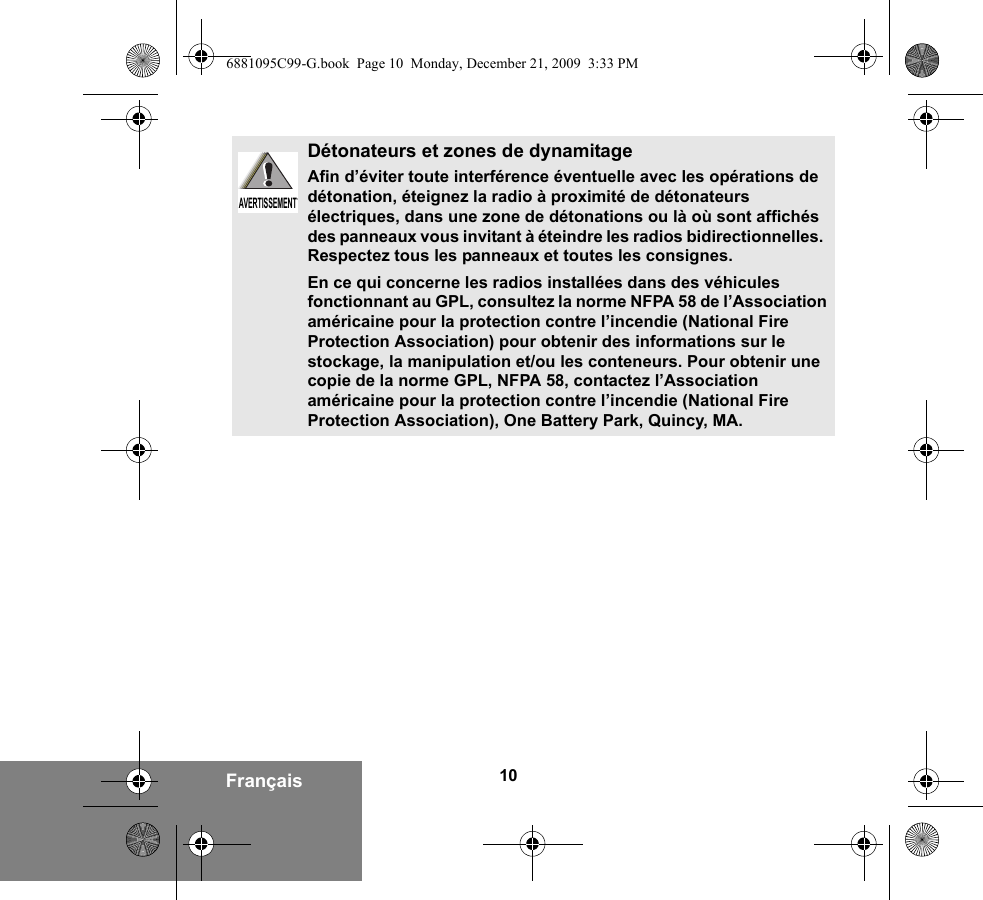 10FrançaisDétonateurs et zones de dynamitageAfin d’éviter toute interférence éventuelle avec les opérations de détonation, éteignez la radio à proximité de détonateurs électriques, dans une zone de détonations ou là où sont affichés des panneaux vous invitant à éteindre les radios bidirectionnelles.  Respectez tous les panneaux et toutes les consignes.En ce qui concerne les radios installées dans des véhicules fonctionnant au GPL, consultez la norme NFPA 58 de l’Association américaine pour la protection contre l’incendie (National Fire Protection Association) pour obtenir des informations sur le stockage, la manipulation et/ou les conteneurs. Pour obtenir une copie de la norme GPL, NFPA 58, contactez l’Association américaine pour la protection contre l’incendie (National Fire Protection Association), One Battery Park, Quincy, MA.AVERTISSEMENTAVERTISSEMENT6881095C99-G.book  Page 10  Monday, December 21, 2009  3:33 PM