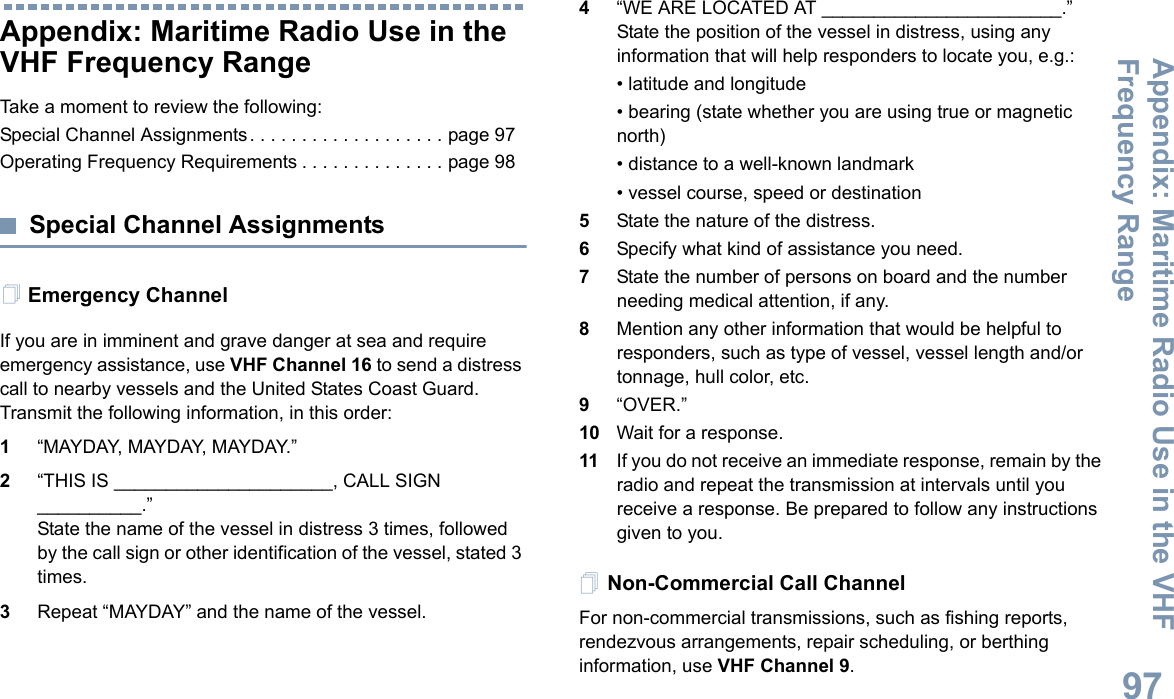Appendix: Maritime Radio Use in the VHF Frequency RangeEnglish97Appendix: Maritime Radio Use in the VHF Frequency RangeTake a moment to review the following:Special Channel Assignments. . . . . . . . . . . . . . . . . . . page 97Operating Frequency Requirements . . . . . . . . . . . . . . page 98Special Channel AssignmentsEmergency ChannelIf you are in imminent and grave danger at sea and require emergency assistance, use VHF Channel 16 to send a distress call to nearby vessels and the United States Coast Guard. Transmit the following information, in this order:1“MAYDAY, MAYDAY, MAYDAY.”2“THIS IS _____________________, CALL SIGN __________.”State the name of the vessel in distress 3 times, followed by the call sign or other identification of the vessel, stated 3 times.3Repeat “MAYDAY” and the name of the vessel.4“WE ARE LOCATED AT _______________________.” State the position of the vessel in distress, using any information that will help responders to locate you, e.g.:• latitude and longitude• bearing (state whether you are using true or magnetic north)• distance to a well-known landmark• vessel course, speed or destination5State the nature of the distress.6Specify what kind of assistance you need.7State the number of persons on board and the number needing medical attention, if any.8Mention any other information that would be helpful to responders, such as type of vessel, vessel length and/or tonnage, hull color, etc.9“OVER.”10 Wait for a response.11 If you do not receive an immediate response, remain by the radio and repeat the transmission at intervals until you receive a response. Be prepared to follow any instructions given to you.Non-Commercial Call ChannelFor non-commercial transmissions, such as fishing reports, rendezvous arrangements, repair scheduling, or berthing information, use VHF Channel 9.