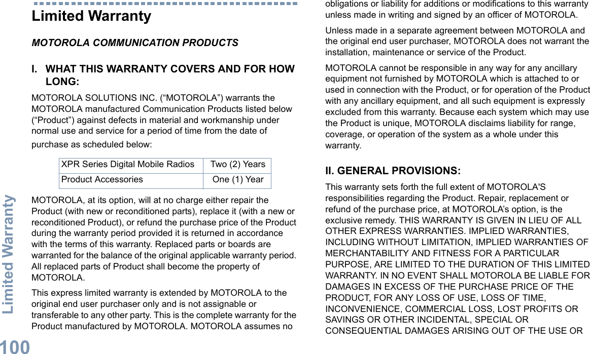 Limited WarrantyEnglish100Limited WarrantyMOTOROLA COMMUNICATION PRODUCTSI. WHAT THIS WARRANTY COVERS AND FOR HOW LONG:MOTOROLA SOLUTIONS INC. (“MOTOROLA”) warrants the MOTOROLA manufactured Communication Products listed below (“Product”) against defects in material and workmanship under normal use and service for a period of time from the date of purchase as scheduled below:MOTOROLA, at its option, will at no charge either repair the Product (with new or reconditioned parts), replace it (with a new or reconditioned Product), or refund the purchase price of the Product during the warranty period provided it is returned in accordance with the terms of this warranty. Replaced parts or boards are warranted for the balance of the original applicable warranty period. All replaced parts of Product shall become the property of MOTOROLA.This express limited warranty is extended by MOTOROLA to the original end user purchaser only and is not assignable or transferable to any other party. This is the complete warranty for the Product manufactured by MOTOROLA. MOTOROLA assumes no obligations or liability for additions or modifications to this warranty unless made in writing and signed by an officer of MOTOROLA. Unless made in a separate agreement between MOTOROLA and the original end user purchaser, MOTOROLA does not warrant the installation, maintenance or service of the Product.MOTOROLA cannot be responsible in any way for any ancillary equipment not furnished by MOTOROLA which is attached to or used in connection with the Product, or for operation of the Product with any ancillary equipment, and all such equipment is expressly excluded from this warranty. Because each system which may use the Product is unique, MOTOROLA disclaims liability for range, coverage, or operation of the system as a whole under this warranty.II. GENERAL PROVISIONS:This warranty sets forth the full extent of MOTOROLA&apos;S responsibilities regarding the Product. Repair, replacement or refund of the purchase price, at MOTOROLA’s option, is the exclusive remedy. THIS WARRANTY IS GIVEN IN LIEU OF ALL OTHER EXPRESS WARRANTIES. IMPLIED WARRANTIES, INCLUDING WITHOUT LIMITATION, IMPLIED WARRANTIES OF MERCHANTABILITY AND FITNESS FOR A PARTICULAR PURPOSE, ARE LIMITED TO THE DURATION OF THIS LIMITED WARRANTY. IN NO EVENT SHALL MOTOROLA BE LIABLE FOR DAMAGES IN EXCESS OF THE PURCHASE PRICE OF THE PRODUCT, FOR ANY LOSS OF USE, LOSS OF TIME, INCONVENIENCE, COMMERCIAL LOSS, LOST PROFITS OR SAVINGS OR OTHER INCIDENTAL, SPECIAL OR CONSEQUENTIAL DAMAGES ARISING OUT OF THE USE OR XPR Series Digital Mobile Radios Two (2) YearsProduct Accessories One (1) Year