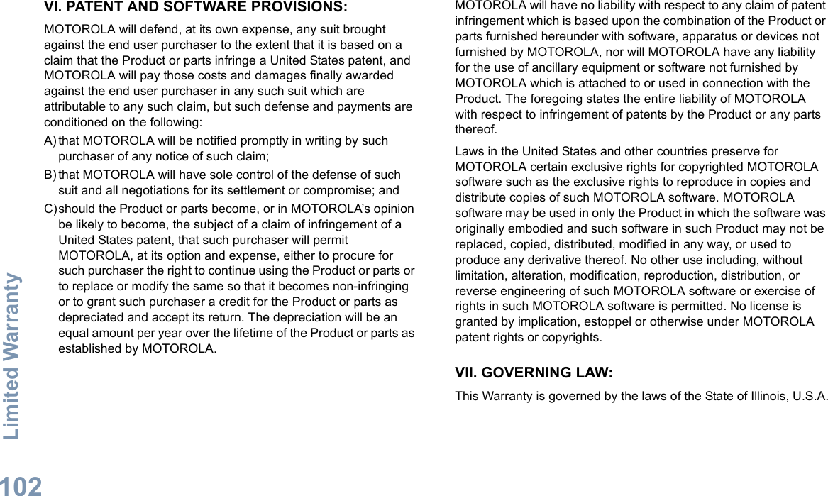 Limited WarrantyEnglish102VI. PATENT AND SOFTWARE PROVISIONS:MOTOROLA will defend, at its own expense, any suit brought against the end user purchaser to the extent that it is based on a claim that the Product or parts infringe a United States patent, and MOTOROLA will pay those costs and damages finally awarded against the end user purchaser in any such suit which are attributable to any such claim, but such defense and payments are conditioned on the following:A) that MOTOROLA will be notified promptly in writing by such purchaser of any notice of such claim;B) that MOTOROLA will have sole control of the defense of such suit and all negotiations for its settlement or compromise; andC)should the Product or parts become, or in MOTOROLA’s opinion be likely to become, the subject of a claim of infringement of a United States patent, that such purchaser will permit MOTOROLA, at its option and expense, either to procure for such purchaser the right to continue using the Product or parts or to replace or modify the same so that it becomes non-infringing or to grant such purchaser a credit for the Product or parts as depreciated and accept its return. The depreciation will be an equal amount per year over the lifetime of the Product or parts as established by MOTOROLA.MOTOROLA will have no liability with respect to any claim of patent infringement which is based upon the combination of the Product or parts furnished hereunder with software, apparatus or devices not furnished by MOTOROLA, nor will MOTOROLA have any liability for the use of ancillary equipment or software not furnished by MOTOROLA which is attached to or used in connection with the Product. The foregoing states the entire liability of MOTOROLA with respect to infringement of patents by the Product or any parts thereof.Laws in the United States and other countries preserve for MOTOROLA certain exclusive rights for copyrighted MOTOROLA software such as the exclusive rights to reproduce in copies and distribute copies of such MOTOROLA software. MOTOROLA software may be used in only the Product in which the software was originally embodied and such software in such Product may not be replaced, copied, distributed, modified in any way, or used to produce any derivative thereof. No other use including, without limitation, alteration, modification, reproduction, distribution, or reverse engineering of such MOTOROLA software or exercise of rights in such MOTOROLA software is permitted. No license is granted by implication, estoppel or otherwise under MOTOROLA patent rights or copyrights.VII. GOVERNING LAW:This Warranty is governed by the laws of the State of Illinois, U.S.A.