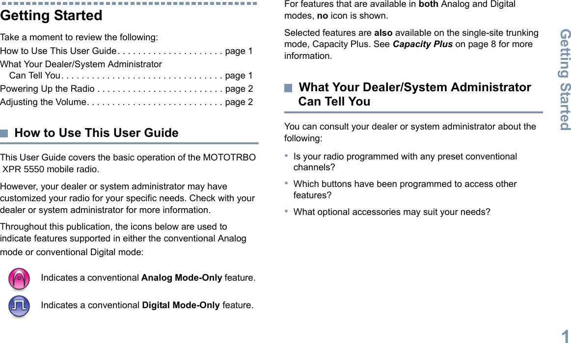 Getting StartedEnglish1Getting StartedTake a moment to review the following:How to Use This User Guide. . . . . . . . . . . . . . . . . . . . . page 1What Your Dealer/System Administrator Can Tell You. . . . . . . . . . . . . . . . . . . . . . . . . . . . . . . . page 1Powering Up the Radio . . . . . . . . . . . . . . . . . . . . . . . . . page 2Adjusting the Volume. . . . . . . . . . . . . . . . . . . . . . . . . . . page 2How to Use This User GuideThis User Guide covers the basic operation of the MOTOTRBO  XPR 5550 mobile radio.However, your dealer or system administrator may have customized your radio for your specific needs. Check with your dealer or system administrator for more information.Throughout this publication, the icons below are used to indicate features supported in either the conventional Analog mode or conventional Digital mode:For features that are available in both Analog and Digital modes, no icon is shown.Selected features are also available on the single-site trunking mode, Capacity Plus. See Capacity Plus on page 8 for more information.What Your Dealer/System Administrator Can Tell YouYou can consult your dealer or system administrator about the following:•Is your radio programmed with any preset conventional channels?•Which buttons have been programmed to access other features? •What optional accessories may suit your needs?Indicates a conventional Analog Mode-Only feature.Indicates a conventional Digital Mode-Only feature.