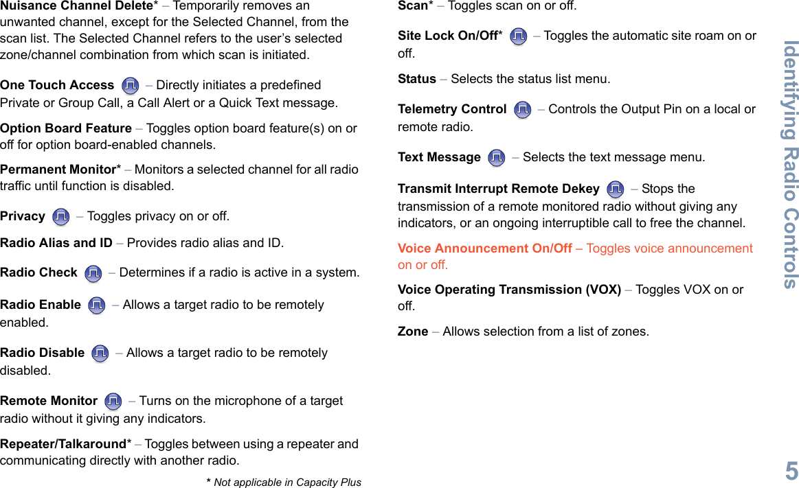 Identifying Radio ControlsEnglish5Nuisance Channel Delete* – Temporarily removes an unwanted channel, except for the Selected Channel, from the scan list. The Selected Channel refers to the user’s selected zone/channel combination from which scan is initiated.One Touch Access  – Directly initiates a predefined Private or Group Call, a Call Alert or a Quick Text message.Option Board Feature – Toggles option board feature(s) on or off for option board-enabled channels. Permanent Monitor* – Monitors a selected channel for all radio traffic until function is disabled.Privacy  – Toggles privacy on or off.Radio Alias and ID – Provides radio alias and ID.Radio Check  – Determines if a radio is active in a system.Radio Enable  – Allows a target radio to be remotely enabled.Radio Disable  – Allows a target radio to be remotely disabled.Remote Monitor   – Turns on the microphone of a target radio without it giving any indicators.Repeater/Talkaround* – Toggles between using a repeater and communicating directly with another radio.Scan* – Toggles scan on or off.Site Lock On/Off*  – Toggles the automatic site roam on or off.Status – Selects the status list menu. Telemetry Control  – Controls the Output Pin on a local or remote radio.Text Message  – Selects the text message menu.Transmit Interrupt Remote Dekey   – Stops the transmission of a remote monitored radio without giving any indicators, or an ongoing interruptible call to free the channel.Voice Announcement On/Off – Toggles voice announcement on or off. Voice Operating Transmission (VOX) – Toggles VOX on or off.Zone – Allows selection from a list of zones.* Not applicable in Capacity Plus
