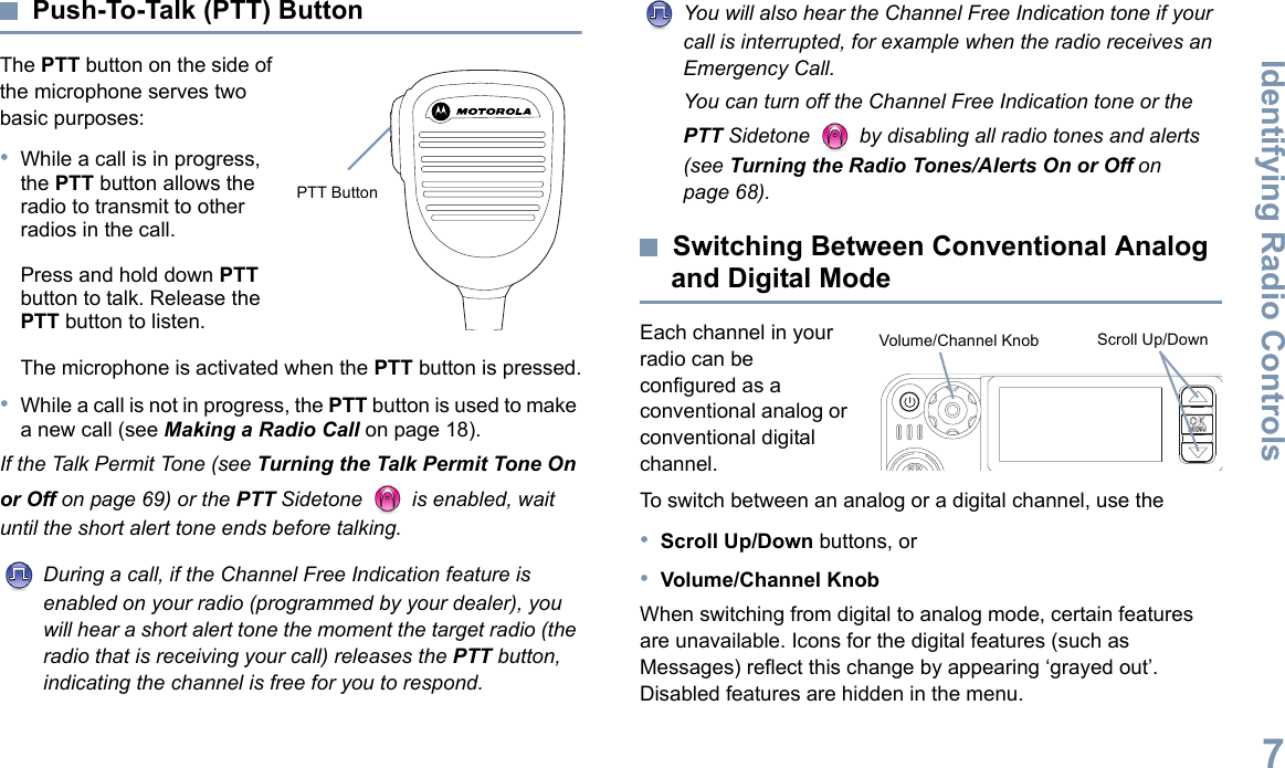 Identifying Radio ControlsEnglish7Push-To-Talk (PTT) ButtonThe PTT button on the side of the microphone serves two basic purposes:•While a call is in progress, the PTT button allows the radio to transmit to other radios in the call.Press and hold down PTT button to talk. Release the PTT button to listen.The microphone is activated when the PTT button is pressed.•While a call is not in progress, the PTT button is used to make a new call (see Making a Radio Call on page 18).If the Talk Permit Tone (see Turning the Talk Permit Tone On or Off on page 69) or the PTT Sidetone   is enabled, wait until the short alert tone ends before talking.During a call, if the Channel Free Indication feature is enabled on your radio (programmed by your dealer), you will hear a short alert tone the moment the target radio (the radio that is receiving your call) releases the PTT button, indicating the channel is free for you to respond.You will also hear the Channel Free Indication tone if your call is interrupted, for example when the radio receives an Emergency Call.You can turn off the Channel Free Indication tone or the PTT Sidetone   by disabling all radio tones and alerts (see Turning the Radio Tones/Alerts On or Off on page 68).Switching Between Conventional Analog and Digital ModeEach channel in your radio can be configured as a conventional analog or conventional digital channel. To switch between an analog or a digital channel, use the•Scroll Up/Down buttons, or•Volume/Channel KnobWhen switching from digital to analog mode, certain features are unavailable. Icons for the digital features (such as Messages) reflect this change by appearing ‘grayed out’. Disabled features are hidden in the menu. PTT ButtonP 1 P 2 P 3 P 4O KMENUScroll Up/DownVolume/Channel Knob
