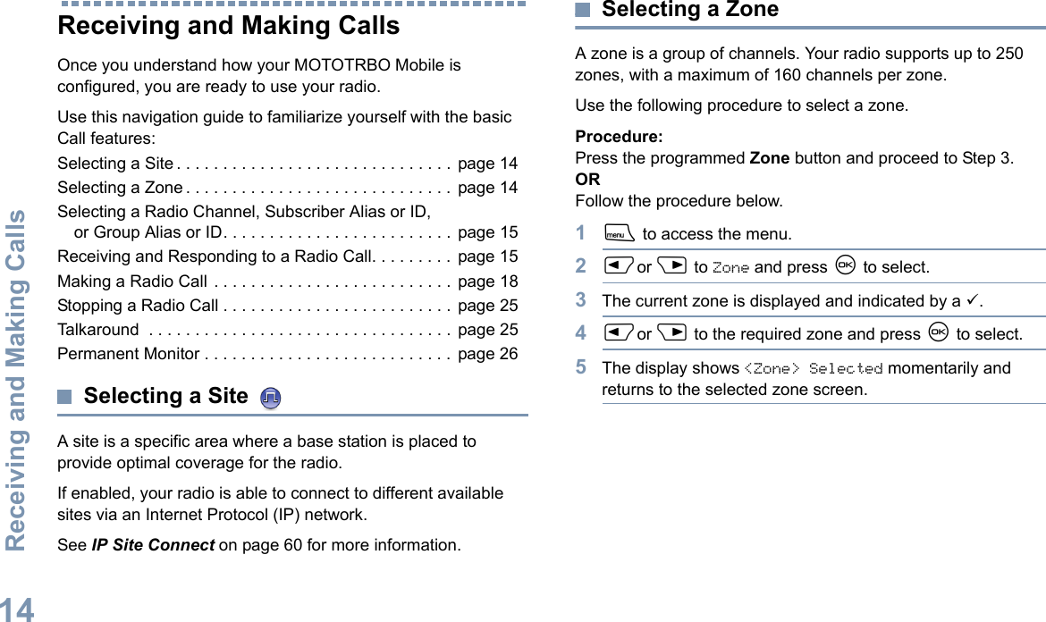 Receiving and Making CallsEnglish14Receiving and Making CallsOnce you understand how your MOTOTRBO Mobile is configured, you are ready to use your radio.Use this navigation guide to familiarize yourself with the basic Call features:Selecting a Site . . . . . . . . . . . . . . . . . . . . . . . . . . . . . . page 14Selecting a Zone . . . . . . . . . . . . . . . . . . . . . . . . . . . . . page 14Selecting a Radio Channel, Subscriber Alias or ID, or Group Alias or ID. . . . . . . . . . . . . . . . . . . . . . . . . page 15Receiving and Responding to a Radio Call. . . . . . . . . page 15Making a Radio Call . . . . . . . . . . . . . . . . . . . . . . . . . . page 18Stopping a Radio Call . . . . . . . . . . . . . . . . . . . . . . . . . page 25Talkaround  . . . . . . . . . . . . . . . . . . . . . . . . . . . . . . . . .  page 25Permanent Monitor . . . . . . . . . . . . . . . . . . . . . . . . . . .  page 26Selecting a Site A site is a specific area where a base station is placed to provide optimal coverage for the radio. If enabled, your radio is able to connect to different available sites via an Internet Protocol (IP) network. See IP Site Connect on page 60 for more information. Selecting a ZoneA zone is a group of channels. Your radio supports up to 250 zones, with a maximum of 160 channels per zone.Use the following procedure to select a zone.Procedure:Press the programmed Zone button and proceed to Step 3. ORFollow the procedure below.1S to access the menu.2Por Q to Zone and press N to select. 3The current zone is displayed and indicated by a 9.4Por Q to the required zone and press N to select.5The display shows &lt;Zone&gt; Selected momentarily and returns to the selected zone screen.
