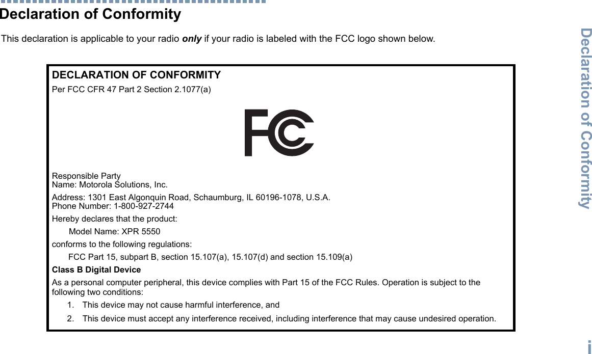 Declaration of ConformityEnglishiDeclaration of ConformityThis declaration is applicable to your radio only if your radio is labeled with the FCC logo shown below.DECLARATION OF CONFORMITYPer FCC CFR 47 Part 2 Section 2.1077(a)Responsible Party Name: Motorola Solutions, Inc.Address: 1301 East Algonquin Road, Schaumburg, IL 60196-1078, U.S.A.Phone Number: 1-800-927-2744Hereby declares that the product:Model Name: XPR 5550conforms to the following regulations:FCC Part 15, subpart B, section 15.107(a), 15.107(d) and section 15.109(a)Class B Digital DeviceAs a personal computer peripheral, this device complies with Part 15 of the FCC Rules. Operation is subject to the following two conditions:1. This device may not cause harmful interference, and 2. This device must accept any interference received, including interference that may cause undesired operation.