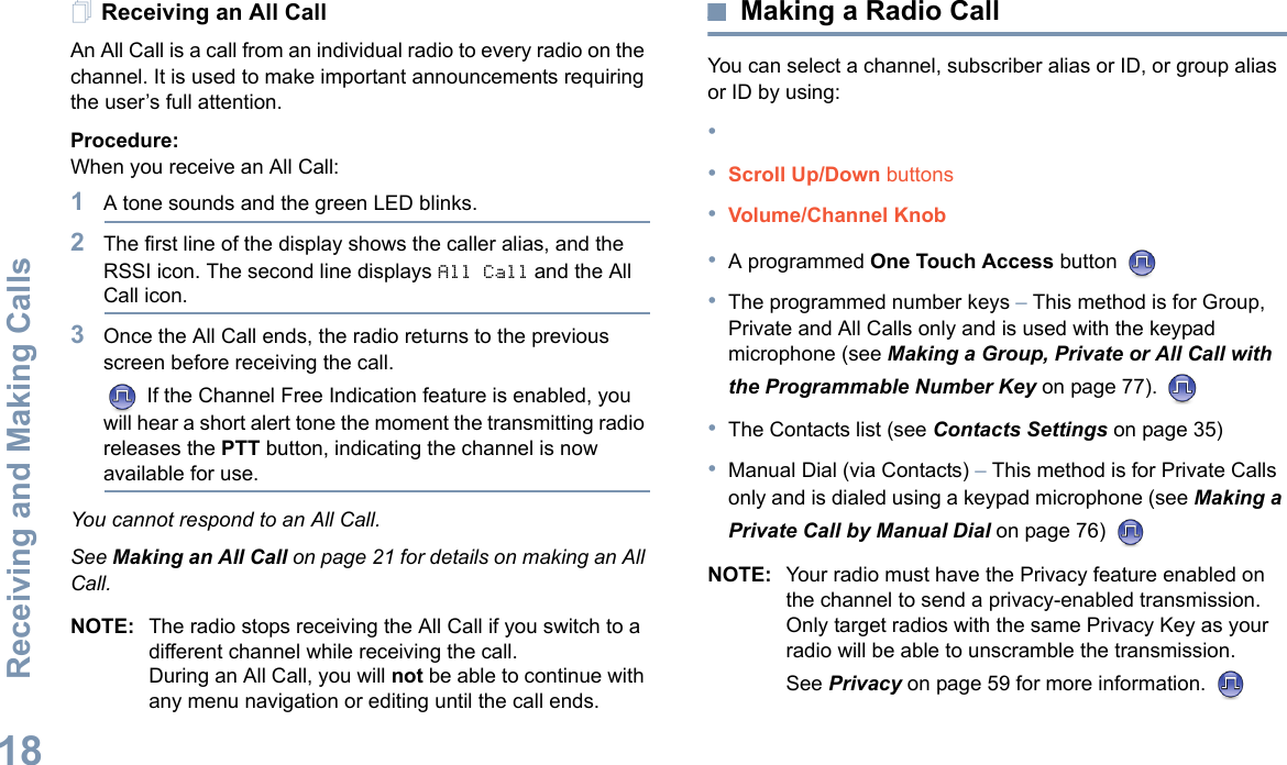 Receiving and Making CallsEnglish18Receiving an All CallAn All Call is a call from an individual radio to every radio on the channel. It is used to make important announcements requiring the user’s full attention.Procedure:When you receive an All Call:1A tone sounds and the green LED blinks. 2The first line of the display shows the caller alias, and the RSSI icon. The second line displays All Call and the All Call icon.3Once the All Call ends, the radio returns to the previous screen before receiving the call. If the Channel Free Indication feature is enabled, you will hear a short alert tone the moment the transmitting radio releases the PTT button, indicating the channel is now available for use.You cannot respond to an All Call.See Making an All Call on page 21 for details on making an All Call.NOTE: The radio stops receiving the All Call if you switch to a different channel while receiving the call.During an All Call, you will not be able to continue with any menu navigation or editing until the call ends.Making a Radio CallYou can select a channel, subscriber alias or ID, or group alias or ID by using:••Scroll Up/Down buttons•Volume/Channel Knob•A programmed One Touch Access button •The programmed number keys – This method is for Group, Private and All Calls only and is used with the keypad microphone (see Making a Group, Private or All Call with the Programmable Number Key on page 77). •The Contacts list (see Contacts Settings on page 35)•Manual Dial (via Contacts) – This method is for Private Calls only and is dialed using a keypad microphone (see Making a Private Call by Manual Dial on page 76) NOTE: Your radio must have the Privacy feature enabled on the channel to send a privacy-enabled transmission. Only target radios with the same Privacy Key as your radio will be able to unscramble the transmission.See Privacy on page 59 for more information. 