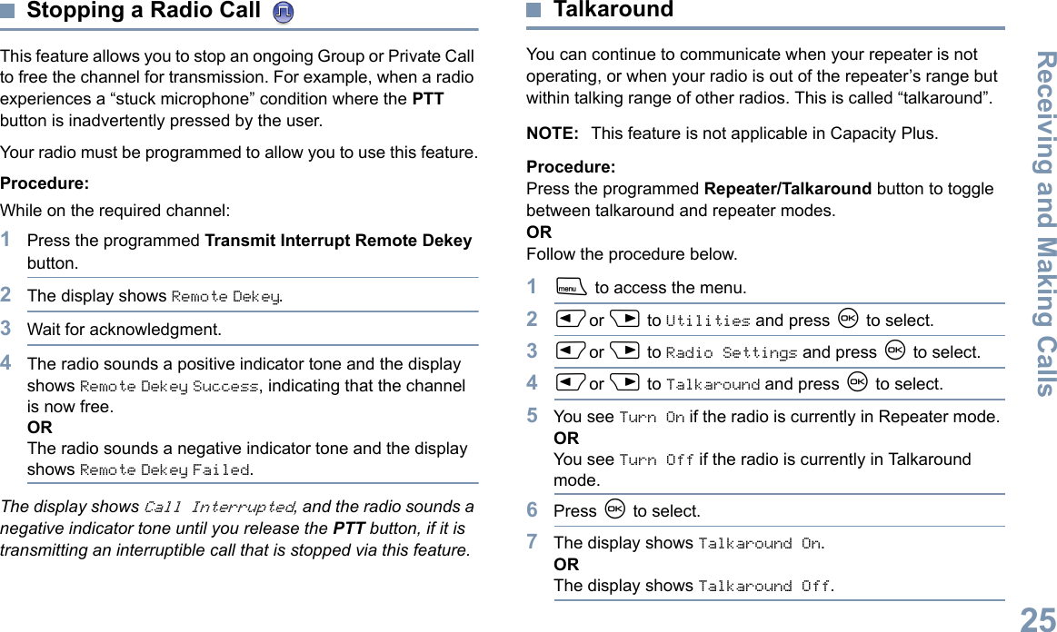 Receiving and Making CallsEnglish25Stopping a Radio Call This feature allows you to stop an ongoing Group or Private Call to free the channel for transmission. For example, when a radio experiences a “stuck microphone” condition where the PTT button is inadvertently pressed by the user.Your radio must be programmed to allow you to use this feature.Procedure:While on the required channel:1Press the programmed Transmit Interrupt Remote Dekey button.2The display shows Remote Dekey.3Wait for acknowledgment.4The radio sounds a positive indicator tone and the display shows Remote Dekey Success, indicating that the channel is now free.ORThe radio sounds a negative indicator tone and the display shows Remote Dekey Failed.The display shows Call Interrupted, and the radio sounds a negative indicator tone until you release the PTT button, if it is transmitting an interruptible call that is stopped via this feature.TalkaroundYou can continue to communicate when your repeater is not operating, or when your radio is out of the repeater’s range but within talking range of other radios. This is called “talkaround”.NOTE: This feature is not applicable in Capacity Plus.Procedure:Press the programmed Repeater/Talkaround button to toggle between talkaround and repeater modes.ORFollow the procedure below.1S to access the menu.2Por Q to Utilities and press N to select.3Por Q to Radio Settings and press N to select.4Por Q to Talkaround and press N to select.5You see Turn On if the radio is currently in Repeater mode. ORYou see Turn Off if the radio is currently in Talkaround mode.6Press N to select.7The display shows Talkaround On.ORThe display shows Talkaround Off.