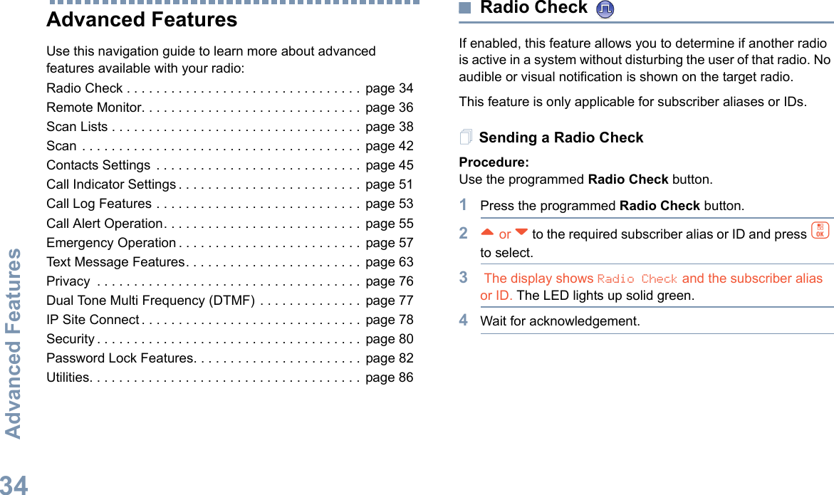 Advanced FeaturesEnglish34Advanced FeaturesUse this navigation guide to learn more about advanced features available with your radio:Radio Check . . . . . . . . . . . . . . . . . . . . . . . . . . . . . . . .  page 34Remote Monitor. . . . . . . . . . . . . . . . . . . . . . . . . . . . . . page 36Scan Lists . . . . . . . . . . . . . . . . . . . . . . . . . . . . . . . . . . page 38Scan . . . . . . . . . . . . . . . . . . . . . . . . . . . . . . . . . . . . . . page 42Contacts Settings . . . . . . . . . . . . . . . . . . . . . . . . . . . .  page 45Call Indicator Settings . . . . . . . . . . . . . . . . . . . . . . . . .  page 51Call Log Features . . . . . . . . . . . . . . . . . . . . . . . . . . . . page 53Call Alert Operation. . . . . . . . . . . . . . . . . . . . . . . . . . . page 55Emergency Operation . . . . . . . . . . . . . . . . . . . . . . . . .  page 57Text Message Features. . . . . . . . . . . . . . . . . . . . . . . .  page 63Privacy  . . . . . . . . . . . . . . . . . . . . . . . . . . . . . . . . . . . . page 76Dual Tone Multi Frequency (DTMF) . . . . . . . . . . . . . .  page 77IP Site Connect . . . . . . . . . . . . . . . . . . . . . . . . . . . . . . page 78Security . . . . . . . . . . . . . . . . . . . . . . . . . . . . . . . . . . . .  page 80Password Lock Features. . . . . . . . . . . . . . . . . . . . . . . page 82Utilities. . . . . . . . . . . . . . . . . . . . . . . . . . . . . . . . . . . . .  page 86Radio Check If enabled, this feature allows you to determine if another radio is active in a system without disturbing the user of that radio. No audible or visual notification is shown on the target radio.This feature is only applicable for subscriber aliases or IDs.Sending a Radio CheckProcedure: Use the programmed Radio Check button.1Press the programmed Radio Check button.2^ or v to the required subscriber alias or ID and press c to select.3 The display shows Radio Check and the subscriber alias or ID. The LED lights up solid green. 4Wait for acknowledgement.
