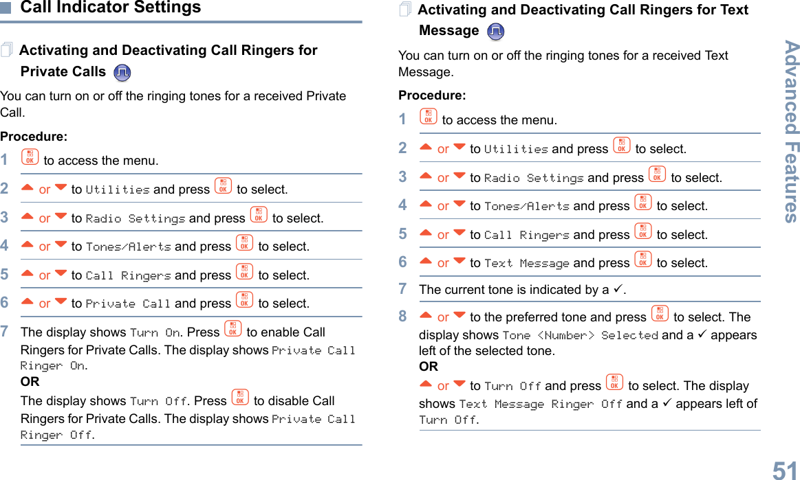 Advanced FeaturesEnglish51Call Indicator Settings Activating and Deactivating Call Ringers for Private Calls You can turn on or off the ringing tones for a received Private Call.Procedure:1c to access the menu.2^ or v to Utilities and press c to select.3^ or v to Radio Settings and press c to select.4^ or v to Tones/Alerts and press c to select.5^ or v to Call Ringers and press c to select.6^ or v to Private Call and press c to select.7The display shows Turn On. Press c to enable Call Ringers for Private Calls. The display shows Private Call Ringer On. ORThe display shows Turn Off. Press c to disable Call Ringers for Private Calls. The display shows Private Call Ringer Off.Activating and Deactivating Call Ringers for Text Message You can turn on or off the ringing tones for a received Text Message.Procedure: 1c to access the menu.2^ or v to Utilities and press c to select.3^ or v to Radio Settings and press c to select.4^ or v to Tones/Alerts and press c to select.5^ or v to Call Ringers and press c to select.6^ or v to Text Message and press c to select.7The current tone is indicated by a 9.8^ or v to the preferred tone and press c to select. The display shows Tone &lt;Number&gt; Selected and a 9 appears left of the selected tone.OR^ or v to Turn Off and press c to select. The display shows Text Message Ringer Off and a 9 appears left of Turn Off.