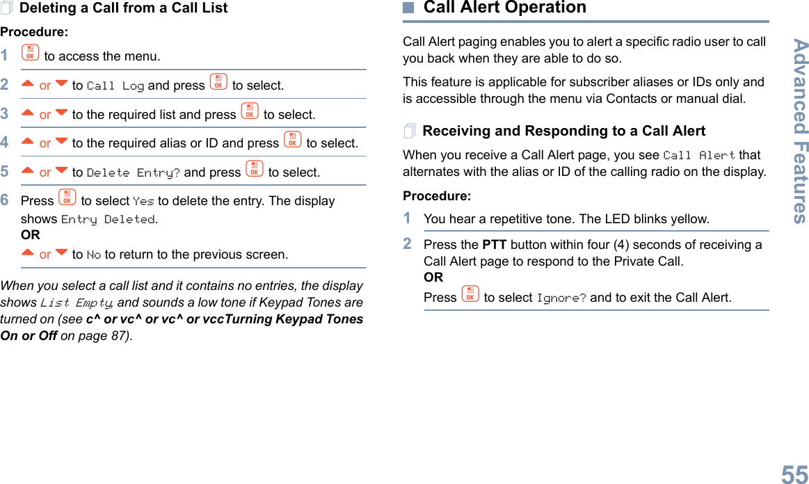 Advanced FeaturesEnglish55Deleting a Call from a Call ListProcedure:1c to access the menu.2^ or v to Call Log and press c to select.3^ or v to the required list and press c to select.4^ or v to the required alias or ID and press c to select.5^ or v to Delete Entry? and press c to select.6Press c to select Yes to delete the entry. The display shows Entry Deleted.OR^ or v to No to return to the previous screen.When you select a call list and it contains no entries, the display shows List Empty, and sounds a low tone if Keypad Tones are turned on (see c^ or vc^ or vc^ or vccTurning Keypad Tones On or Off on page 87).Call Alert OperationCall Alert paging enables you to alert a specific radio user to call you back when they are able to do so.This feature is applicable for subscriber aliases or IDs only and is accessible through the menu via Contacts or manual dial.Receiving and Responding to a Call AlertWhen you receive a Call Alert page, you see Call Alert that alternates with the alias or ID of the calling radio on the display.Procedure:1You hear a repetitive tone. The LED blinks yellow.2Press the PTT button within four (4) seconds of receiving a Call Alert page to respond to the Private Call.ORPress c to select Ignore? and to exit the Call Alert.