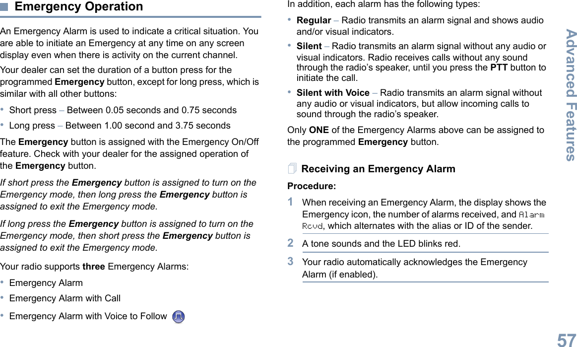 Advanced FeaturesEnglish57Emergency OperationAn Emergency Alarm is used to indicate a critical situation. You are able to initiate an Emergency at any time on any screen display even when there is activity on the current channel.Your dealer can set the duration of a button press for the programmed Emergency button, except for long press, which is similar with all other buttons:•Short press – Between 0.05 seconds and 0.75 seconds•Long press – Between 1.00 second and 3.75 secondsThe Emergency button is assigned with the Emergency On/Off feature. Check with your dealer for the assigned operation of the Emergency button.If short press the Emergency button is assigned to turn on the Emergency mode, then long press the Emergency button is assigned to exit the Emergency mode.If long press the Emergency button is assigned to turn on the Emergency mode, then short press the Emergency button is assigned to exit the Emergency mode.Your radio supports three Emergency Alarms:•Emergency Alarm•Emergency Alarm with Call•Emergency Alarm with Voice to Follow In addition, each alarm has the following types:•Regular – Radio transmits an alarm signal and shows audio and/or visual indicators.•Silent – Radio transmits an alarm signal without any audio or visual indicators. Radio receives calls without any sound through the radio’s speaker, until you press the PTT button to initiate the call.•Silent with Voice – Radio transmits an alarm signal without any audio or visual indicators, but allow incoming calls to sound through the radio’s speaker.Only ONE of the Emergency Alarms above can be assigned to the programmed Emergency button.Receiving an Emergency AlarmProcedure:1When receiving an Emergency Alarm, the display shows the Emergency icon, the number of alarms received, and Alarm Rcvd, which alternates with the alias or ID of the sender.2A tone sounds and the LED blinks red.3Your radio automatically acknowledges the Emergency Alarm (if enabled).