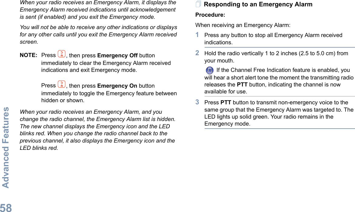 Advanced FeaturesEnglish58When your radio receives an Emergency Alarm, it displays the Emergency Alarm received indications until acknowledgement is sent (if enabled) and you exit the Emergency mode.You will not be able to receive any other indications or displays for any other calls until you exit the Emergency Alarm received screen.NOTE: Press d, then press Emergency Off button immediately to clear the Emergency Alarm received indications and exit Emergency mode.Press d, then press Emergency On button immediately to toggle the Emergency feature between hidden or shown.When your radio receives an Emergency Alarm, and you change the radio channel, the Emergency Alarm list is hidden. The new channel displays the Emergency icon and the LED blinks red. When you change the radio channel back to the previous channel, it also displays the Emergency icon and the LED blinks red.Responding to an Emergency AlarmProcedure:When receiving an Emergency Alarm:1Press any button to stop all Emergency Alarm received indications.2Hold the radio vertically 1 to 2 inches (2.5 to 5.0 cm) from your mouth. If the Channel Free Indication feature is enabled, you will hear a short alert tone the moment the transmitting radio releases the PTT button, indicating the channel is now available for use.3Press PTT button to transmit non-emergency voice to the same group that the Emergency Alarm was targeted to. The LED lights up solid green. Your radio remains in the Emergency mode.