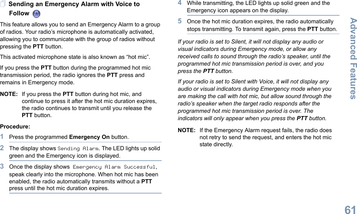 Advanced FeaturesEnglish61Sending an Emergency Alarm with Voice to Follow This feature allows you to send an Emergency Alarm to a group of radios. Your radio’s microphone is automatically activated, allowing you to communicate with the group of radios without pressing the PTT button.This activated microphone state is also known as “hot mic”.If you press the PTT button during the programmed hot mic transmission period, the radio ignores the PTT press and remains in Emergency mode.NOTE: If you press the PTT button during hot mic, and continue to press it after the hot mic duration expires, the radio continues to transmit until you release the PTT button.Procedure: 1Press the programmed Emergency On button.2The display shows Sending Alarm. The LED lights up solid green and the Emergency icon is displayed.3Once the display shows Emergency Alarm Successful, speak clearly into the microphone. When hot mic has been enabled, the radio automatically transmits without a PTT press until the hot mic duration expires.4While transmitting, the LED lights up solid green and the Emergency icon appears on the display.5Once the hot mic duration expires, the radio automatically stops transmitting. To transmit again, press the PTT button.If your radio is set to Silent, it will not display any audio or visual indicators during Emergency mode, or allow any received calls to sound through the radio’s speaker, until the programmed hot mic transmission period is over, and you press the PTT button.If your radio is set to Silent with Voice, it will not display any audio or visual indicators during Emergency mode when you are making the call with hot mic, but allow sound through the radio’s speaker when the target radio responds after the programmed hot mic transmission period is over. The indicators will only appear when you press the PTT button.NOTE: If the Emergency Alarm request fails, the radio does not retry to send the request, and enters the hot mic state directly.