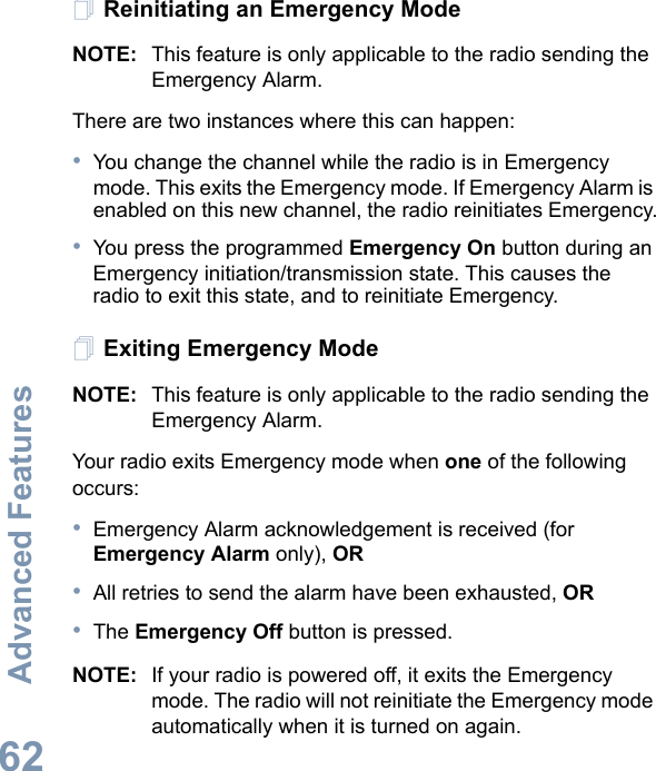 Advanced FeaturesEnglish62Reinitiating an Emergency ModeNOTE: This feature is only applicable to the radio sending the Emergency Alarm.There are two instances where this can happen:•You change the channel while the radio is in Emergency mode. This exits the Emergency mode. If Emergency Alarm is enabled on this new channel, the radio reinitiates Emergency.•You press the programmed Emergency On button during an Emergency initiation/transmission state. This causes the radio to exit this state, and to reinitiate Emergency.Exiting Emergency ModeNOTE: This feature is only applicable to the radio sending the Emergency Alarm.Your radio exits Emergency mode when one of the following occurs:•Emergency Alarm acknowledgement is received (for Emergency Alarm only), OR•All retries to send the alarm have been exhausted, OR•The Emergency Off button is pressed.NOTE: If your radio is powered off, it exits the Emergency mode. The radio will not reinitiate the Emergency mode automatically when it is turned on again.