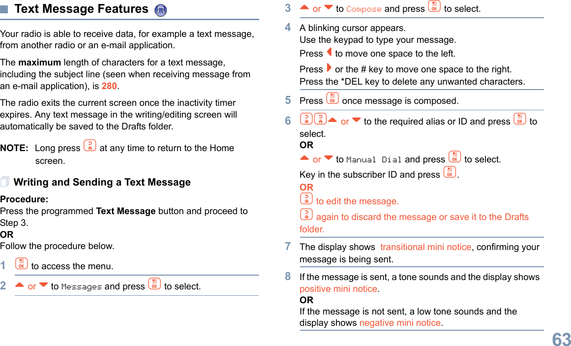 English63Text Message Features Your radio is able to receive data, for example a text message, from another radio or an e-mail application.The maximum length of characters for a text message, including the subject line (seen when receiving message from an e-mail application), is 280.The radio exits the current screen once the inactivity timer expires. Any text message in the writing/editing screen will automatically be saved to the Drafts folder.NOTE: Long press d at any time to return to the Home screen.Writing and Sending a Text MessageProcedure:Press the programmed Text Message button and proceed to Step 3.ORFollow the procedure below.1c to access the menu.2^ or v to Messages and press c to select.3^ or v to Compose and press c to select.4A blinking cursor appears. Use the keypad to type your message.Press &lt; to move one space to the left. Press &gt; or the # key to move one space to the right.Press the *DEL key to delete any unwanted characters.5Press c once message is composed.6dd^ or v to the required alias or ID and press c to select.OR^ or v to Manual Dial and press c to select. Key in the subscriber ID and press c.ORd to edit the message.d again to discard the message or save it to the Drafts folder.7The display shows  transitional mini notice, confirming your message is being sent.8If the message is sent, a tone sounds and the display shows  positive mini notice.ORIf the message is not sent, a low tone sounds and the display shows negative mini notice.