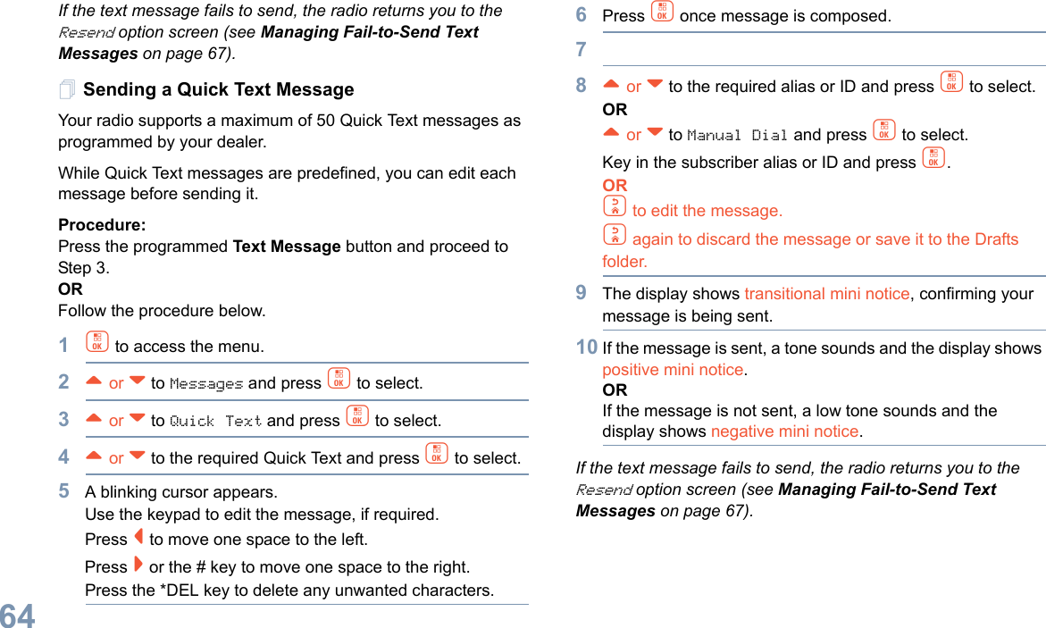 English64If the text message fails to send, the radio returns you to the Resend option screen (see Managing Fail-to-Send Text Messages on page 67).Sending a Quick Text MessageYour radio supports a maximum of 50 Quick Text messages as programmed by your dealer. While Quick Text messages are predefined, you can edit each message before sending it.Procedure: Press the programmed Text Message button and proceed to Step 3.OR Follow the procedure below.1c to access the menu.2^ or v to Messages and press c to select.3^ or v to Quick Text and press c to select.4^ or v to the required Quick Text and press c to select.5A blinking cursor appears. Use the keypad to edit the message, if required. Press &lt; to move one space to the left. Press &gt; or the # key to move one space to the right.Press the *DEL key to delete any unwanted characters.6Press c once message is composed.78^ or v to the required alias or ID and press c to select.OR^ or v to Manual Dial and press c to select. Key in the subscriber alias or ID and press c.ORd to edit the message.d again to discard the message or save it to the Drafts folder.9The display shows transitional mini notice, confirming your message is being sent.10 If the message is sent, a tone sounds and the display shows positive mini notice.ORIf the message is not sent, a low tone sounds and the display shows negative mini notice.If the text message fails to send, the radio returns you to the Resend option screen (see Managing Fail-to-Send Text Messages on page 67).