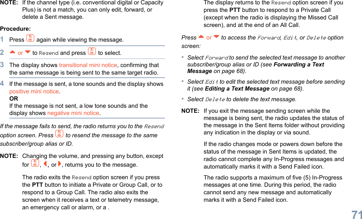 English71NOTE: If the channel type (i.e. conventional digital or Capacity Plus) is not a match, you can only edit, forward, or delete a Sent message.Procedure: 1Press c again while viewing the message.2^ or v to Resend and press c to select.3The display shows transitional mini notice, confirming that the same message is being sent to the same target radio.4If the message is sent, a tone sounds and the display shows positive mini notice.ORIf the message is not sent, a low tone sounds and the display shows negative mini notice.If the message fails to send, the radio returns you to the Resend option screen. Press c to resend the message to the same subscriber/group alias or ID.NOTE: Changing the volume, and pressing any button, except for c, &lt;, or &gt;, returns you to the message.The radio exits the Resend option screen if you press the PTT button to initiate a Private or Group Call, or to respond to a Group Call. The radio also exits the screen when it receives a text or telemetry message, an emergency call or alarm, or a .The display returns to the Resend option screen if you press the PTT button to respond to a Private Call (except when the radio is displaying the Missed Call screen), and at the end of an All Call.Press ^ or v to access the Forward, Edit, or Delete option screen:•Select Forward to send the selected text message to another subscriber/group alias or ID (see Forwarding a Text Message on page 68).•Select Edit to edit the selected text message before sending it (see Editing a Text Message on page 68).•Select Delete to delete the text message.NOTE: If you exit the message sending screen while the message is being sent, the radio updates the status of the message in the Sent Items folder without providing any indication in the display or via sound.If the radio changes mode or powers down before the status of the message in Sent Items is updated, the radio cannot complete any In-Progress messages and automatically marks it with a Send Failed icon.The radio supports a maximum of five (5) In-Progress messages at one time. During this period, the radio cannot send any new message and automatically marks it with a Send Failed icon.