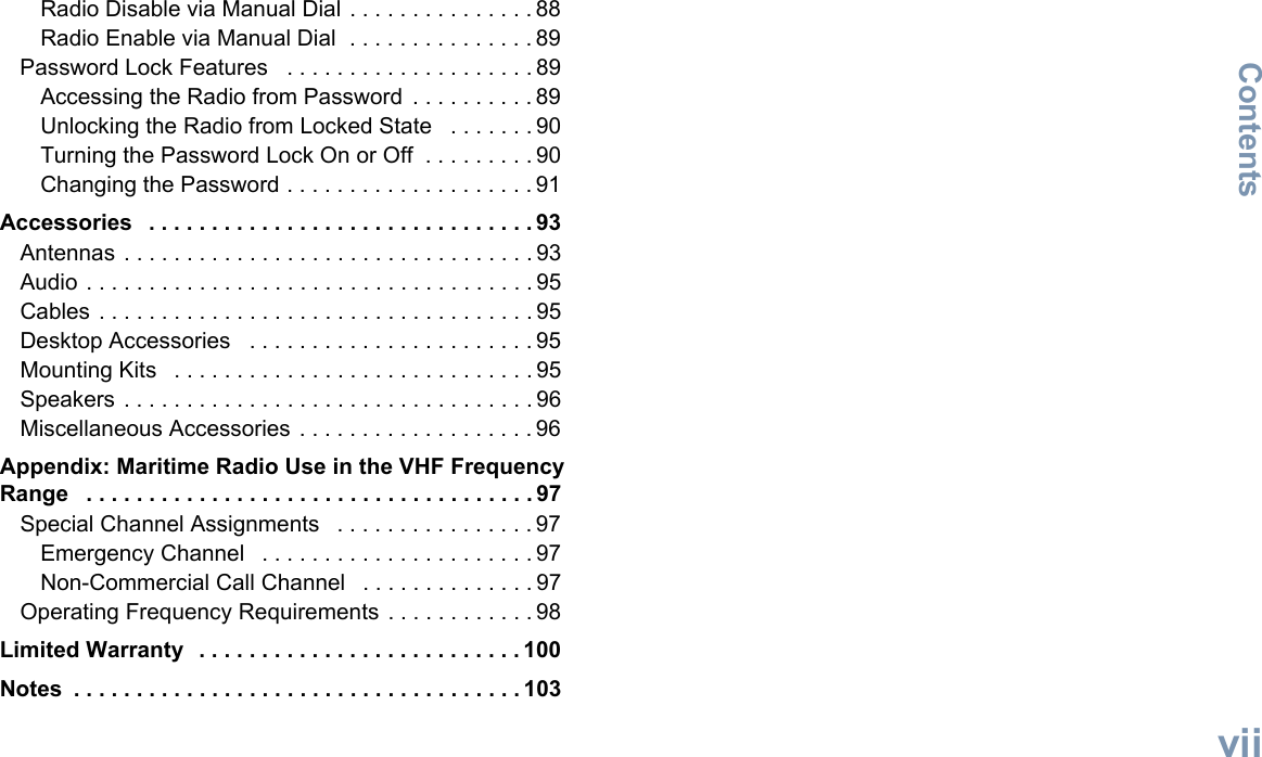 ContentsEnglishviiRadio Disable via Manual Dial . . . . . . . . . . . . . . . 88Radio Enable via Manual Dial  . . . . . . . . . . . . . . . 89Password Lock Features   . . . . . . . . . . . . . . . . . . . . 89Accessing the Radio from Password  . . . . . . . . . . 89Unlocking the Radio from Locked State   . . . . . . . 90Turning the Password Lock On or Off  . . . . . . . . . 90Changing the Password . . . . . . . . . . . . . . . . . . . . 91Accessories   . . . . . . . . . . . . . . . . . . . . . . . . . . . . . . . 93Antennas . . . . . . . . . . . . . . . . . . . . . . . . . . . . . . . . . 93Audio . . . . . . . . . . . . . . . . . . . . . . . . . . . . . . . . . . . . 95Cables . . . . . . . . . . . . . . . . . . . . . . . . . . . . . . . . . . . 95Desktop Accessories   . . . . . . . . . . . . . . . . . . . . . . . 95Mounting Kits   . . . . . . . . . . . . . . . . . . . . . . . . . . . . . 95Speakers . . . . . . . . . . . . . . . . . . . . . . . . . . . . . . . . . 96Miscellaneous Accessories . . . . . . . . . . . . . . . . . . . 96Appendix: Maritime Radio Use in the VHF Frequency Range   . . . . . . . . . . . . . . . . . . . . . . . . . . . . . . . . . . . . 97Special Channel Assignments   . . . . . . . . . . . . . . . . 97Emergency Channel   . . . . . . . . . . . . . . . . . . . . . . 97Non-Commercial Call Channel   . . . . . . . . . . . . . . 97Operating Frequency Requirements . . . . . . . . . . . . 98Limited Warranty  . . . . . . . . . . . . . . . . . . . . . . . . . . 100Notes  . . . . . . . . . . . . . . . . . . . . . . . . . . . . . . . . . . . . 103