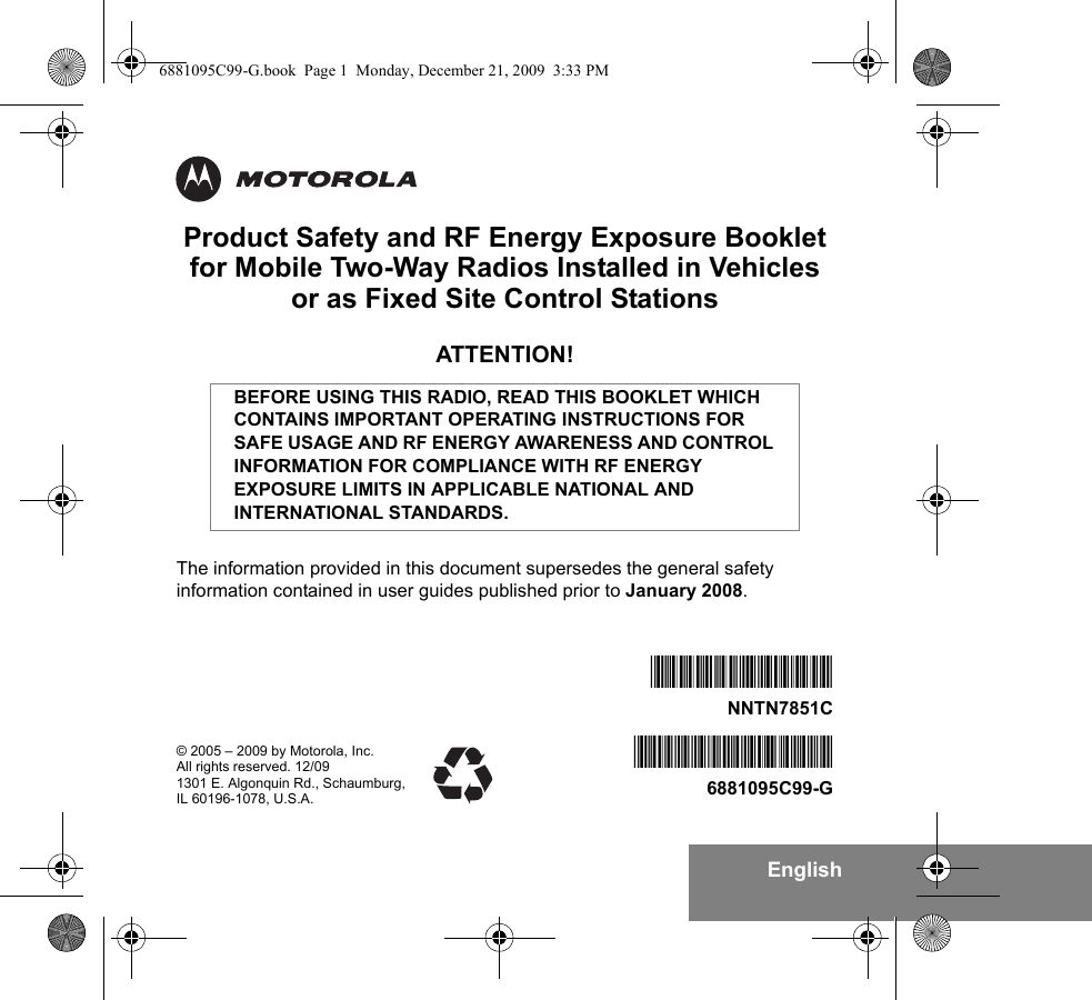 EnglishProduct Safety and RF Energy Exposure Bookletfor Mobile Two-Way Radios Installed in Vehicles or as Fixed Site Control StationsATTENTION!The information provided in this document supersedes the general safety information contained in user guides published prior to January 2008.BEFORE USING THIS RADIO, READ THIS BOOKLET WHICH CONTAINS IMPORTANT OPERATING INSTRUCTIONS FOR SAFE USAGE AND RF ENERGY AWARENESS AND CONTROL INFORMATION FOR COMPLIANCE WITH RF ENERGY EXPOSURE LIMITS IN APPLICABLE NATIONAL AND INTERNATIONAL STANDARDS.© 2005 – 2009 by Motorola, Inc.All rights reserved. 12/091301 E. Algonquin Rd., Schaumburg,IL 60196-1078, U.S.A.*6881095C99*6881095C99-G*NNTN7851B*NNTN7851C6881095C99-G.book  Page 1  Monday, December 21, 2009  3:33 PM