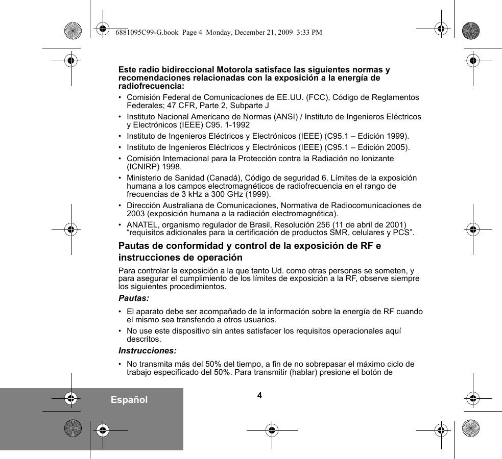 4EspañolEste radio bidireccional Motorola satisface las siguientes normas y recomendaciones relacionadas con la exposición a la energía de radiofrecuencia:• Comisión Federal de Comunicaciones de EE.UU. (FCC), Código de Reglamentos Federales; 47 CFR, Parte 2, Subparte J • Instituto Nacional Americano de Normas (ANSI) / Instituto de Ingenieros Eléctricos y Electrónicos (IEEE) C95. 1-1992• Instituto de Ingenieros Eléctricos y Electrónicos (IEEE) (C95.1 – Edición 1999).• Instituto de Ingenieros Eléctricos y Electrónicos (IEEE) (C95.1 – Edición 2005).• Comisión Internacional para la Protección contra la Radiación no Ionizante (ICNIRP) 1998. • Ministerio de Sanidad (Canadá), Código de seguridad 6. Límites de la exposición humana a los campos electromagnéticos de radiofrecuencia en el rango de frecuencias de 3 kHz a 300 GHz (1999).• Dirección Australiana de Comunicaciones, Normativa de Radiocomunicaciones de 2003 (exposición humana a la radiación electromagnética).• ANATEL, organismo regulador de Brasil, Resolución 256 (11 de abril de 2001) “requisitos adicionales para la certificación de productos SMR, celulares y PCS”.Pautas de conformidad y control de la exposición de RF e instrucciones de operaciónPara controlar la exposición a la que tanto Ud. como otras personas se someten, y para asegurar el cumplimiento de los límites de exposición a la RF, observe siempre los siguientes procedimientos.Pautas:• El aparato debe ser acompañado de la información sobre la energía de RF cuando el mismo sea transferido a otros usuarios.• No use este dispositivo sin antes satisfacer los requisitos operacionales aquí descritos.Instrucciones:• No transmita más del 50% del tiempo, a fin de no sobrepasar el máximo ciclo de trabajo especificado del 50%. Para transmitir (hablar) presione el botón de 6881095C99-G.book  Page 4  Monday, December 21, 2009  3:33 PM