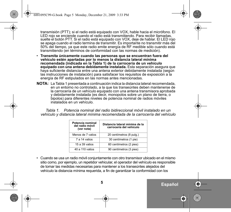 5Españoltransmisión (PTT); si el radio está equipado con VOX, hable hacia el micrófono. El LED rojo se enciende cuando el radio está transmitiendo. Para recibir llamadas, suelte el botón PTT. Si el radio está equipado con VOX, deje de hablar. El LED rojo se apaga cuando el radio termina de transmitir. Es importante no transmitir más del 50% del tiempo, ya que este radio emite energía de RF medible sólo cuando está transmitiendo (en términos de conformidad con las normas de medición).•Transmita únicamente cuando las personas que se encuentran fuera del vehículo estén apartadas por lo menos la distancia lateral mínima recomendada (indicada en la Tabla 1) de la carrocería de un vehículo equipado con una antena debidamente instalada. Esta separación asegura que haya suficiente distancia entre una antena exterior debidamente instalada (según las instrucciones de instalación) para satisfacer los requisitos de exposición a la energía de RF estipulados en las normas antes mencionadas.NOTA: La Tabla 1 presentada a continuación indica la distancia lateral recomendada, en un entorno no controlado, a la que los transeúntes deben mantenerse de la carrocería de un vehículo equipado con una antena transmisora aprobada y debidamente instalada (es decir, monopolos sobre un plano de tierra, o bipolos) para diferentes niveles de potencia nominal de radios móviles instalados en un vehículo.• Cuando se usa un radio móvil conjuntamente con otro transmisor ubicado en el mismo sitio como, por ejemplo, un repetidor vehicular, el operador del vehículo es responsible de tomar las medidas necesarias para mantener a los transeúntes alejados del vehículo la distancia mínima requerida, a fin de garantizar la conformidad con los Tabla 1.    Potencia nominal del radio bidireccional móvil instalado en un vehículo y distancia lateral mínima recomendada de la carrocería del vehículoPotencia nominal del radio móvil (ver nota)Distancia lateral mínima de la carrocería del vehículoMenos de 7 vatios 20 centímetros (8 pulg.)7 a 14 vatios 30 centímetros (1 pie)15 a 39 vatios 60 centímetros (2 pies)40 a 110 vatios 90 centímetros (3 pies)6881095C99-G.book  Page 5  Monday, December 21, 2009  3:33 PM