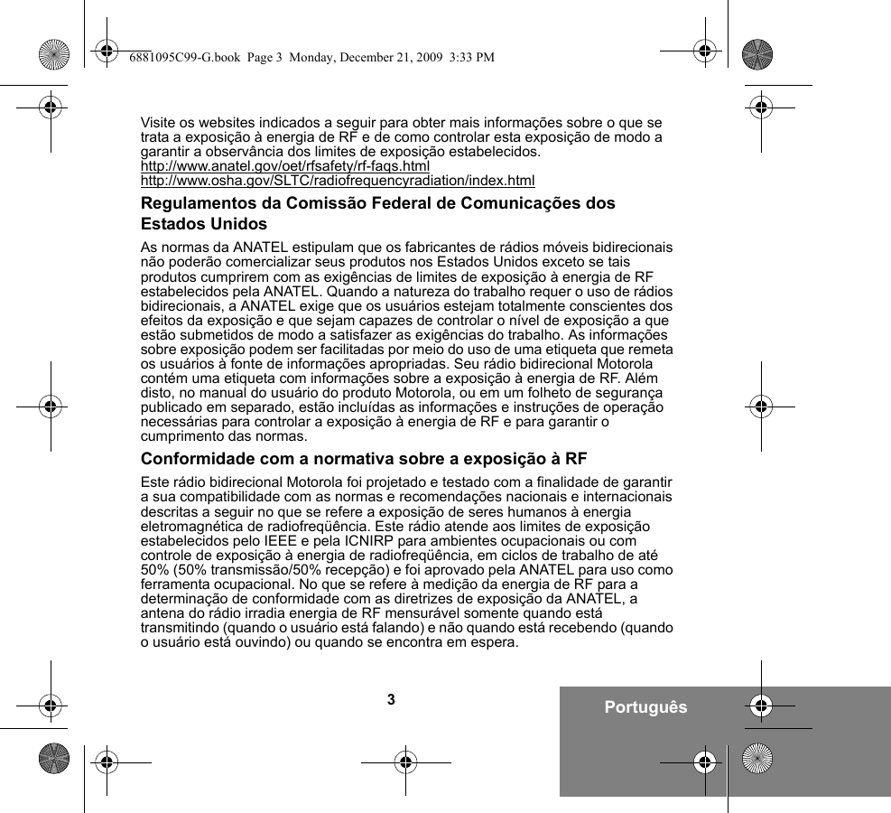 3PortuguêsVisite os websites indicados a seguir para obter mais informações sobre o que se trata a exposição à energia de RF e de como controlar esta exposição de modo a garantir a observância dos limites de exposição estabelecidos.http://www.anatel.gov/oet/rfsafety/rf-faqs.htmlhttp://www.osha.gov/SLTC/radiofrequencyradiation/index.htmlRegulamentos da Comissão Federal de Comunicações dos Estados UnidosAs normas da ANATEL estipulam que os fabricantes de rádios móveis bidirecionais não poderão comercializar seus produtos nos Estados Unidos exceto se tais produtos cumprirem com as exigências de limites de exposição à energia de RF estabelecidos pela ANATEL. Quando a natureza do trabalho requer o uso de rádios bidirecionais, a ANATEL exige que os usuários estejam totalmente conscientes dos efeitos da exposição e que sejam capazes de controlar o nível de exposição a que estão submetidos de modo a satisfazer as exigências do trabalho. As informações sobre exposição podem ser facilitadas por meio do uso de uma etiqueta que remeta os usuários à fonte de informações apropriadas. Seu rádio bidirecional Motorola contém uma etiqueta com informações sobre a exposição à energia de RF. Além disto, no manual do usuário do produto Motorola, ou em um folheto de segurança publicado em separado, estão incluídas as informações e instruções de operação necessárias para controlar a exposição à energia de RF e para garantir o cumprimento das normas.Conformidade com a normativa sobre a exposição à RFEste rádio bidirecional Motorola foi projetado e testado com a finalidade de garantir a sua compatibilidade com as normas e recomendações nacionais e internacionais descritas a seguir no que se refere a exposição de seres humanos à energia eletromagnética de radiofreqüência. Este rádio atende aos limites de exposição estabelecidos pelo IEEE e pela ICNIRP para ambientes ocupacionais ou com controle de exposição à energia de radiofreqüência, em ciclos de trabalho de até 50% (50% transmissão/50% recepção) e foi aprovado pela ANATEL para uso como ferramenta ocupacional. No que se refere à medição da energia de RF para a determinação de conformidade com as diretrizes de exposição da ANATEL, a antena do rádio irradia energia de RF mensurável somente quando está transmitindo (quando o usuário está falando) e não quando está recebendo (quando o usuário está ouvindo) ou quando se encontra em espera.6881095C99-G.book  Page 3  Monday, December 21, 2009  3:33 PM