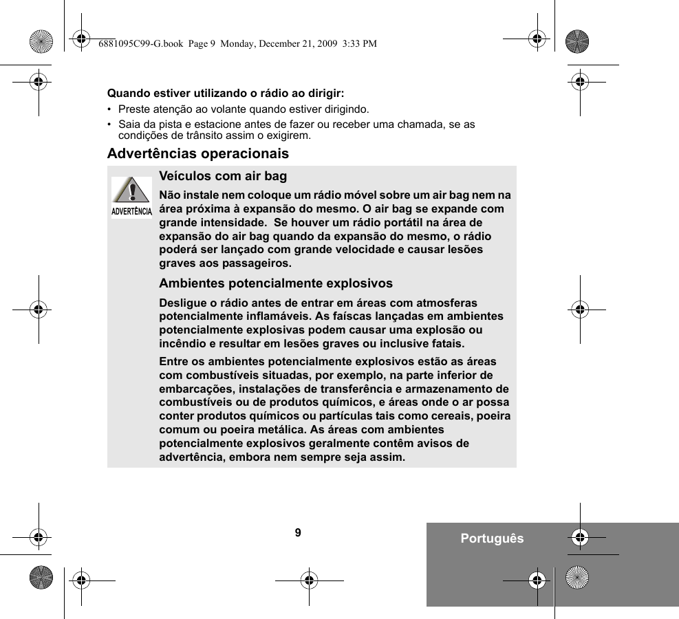 9PortuguêsQuando estiver utilizando o rádio ao dirigir:• Preste atenção ao volante quando estiver dirigindo.• Saia da pista e estacione antes de fazer ou receber uma chamada, se as condições de trânsito assim o exigirem.Advertências operacionaisVeículos com air bagNão instale nem coloque um rádio móvel sobre um air bag nem na área próxima à expansão do mesmo. O air bag se expande com grande intensidade.  Se houver um rádio portátil na área de expansão do air bag quando da expansão do mesmo, o rádio poderá ser lançado com grande velocidade e causar lesões graves aos passageiros.Ambientes potencialmente explosivosDesligue o rádio antes de entrar em áreas com atmosferas potencialmente inflamáveis. As faíscas lançadas em ambientes potencialmente explosivas podem causar uma explosão ou incêndio e resultar em lesões graves ou inclusive fatais.Entre os ambientes potencialmente explosivos estão as áreas com combustíveis situadas, por exemplo, na parte inferior de embarcações, instalações de transferência e armazenamento de combustíveis ou de produtos químicos, e áreas onde o ar possa conter produtos químicos ou partículas tais como cereais, poeira comum ou poeira metálica. As áreas com ambientes potencialmente explosivos geralmente contêm avisos de advertência, embora nem sempre seja assim.ADVERTÊNCIAADVERTÊNCIA6881095C99-G.book  Page 9  Monday, December 21, 2009  3:33 PM