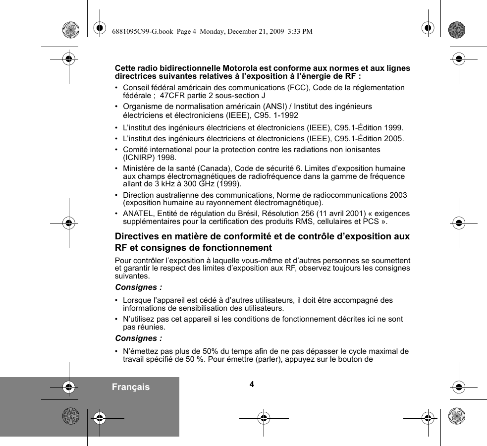 4FrançaisCette radio bidirectionnelle Motorola est conforme aux normes et aux lignes directrices suivantes relatives à l’exposition à l’énergie de RF :• Conseil fédéral américain des communications (FCC), Code de la réglementation fédérale ;  47CFR partie 2 sous-section J• Organisme de normalisation américain (ANSI) / Institut des ingénieurs électriciens et électroniciens (IEEE), C95. 1-1992• L’institut des ingénieurs électriciens et électroniciens (IEEE), C95.1-Édition 1999.• L’institut des ingénieurs électriciens et électroniciens (IEEE), C95.1-Édition 2005.• Comité international pour la protection contre les radiations non ionisantes (ICNIRP) 1998.• Ministère de la santé (Canada), Code de sécurité 6. Limites d’exposition humaine aux champs électromagnétiques de radiofréquence dans la gamme de fréquence allant de 3 kHz à 300 GHz (1999).• Direction australienne des communications, Norme de radiocommunications 2003 (exposition humaine au rayonnement électromagnétique).• ANATEL, Entité de régulation du Brésil, Résolution 256 (11 avril 2001) « exigences supplémentaires pour la certification des produits RMS, cellulaires et PCS ».Directives en matière de conformité et de contrôle d’exposition aux RF et consignes de fonctionnement Pour contrôler l’exposition à laquelle vous-même et d’autres personnes se soumettent et garantir le respect des limites d’exposition aux RF, observez toujours les consignes suivantes.Consignes :• Lorsque l’appareil est cédé à d’autres utilisateurs, il doit être accompagné des informations de sensibilisation des utilisateurs.• N’utilisez pas cet appareil si les conditions de fonctionnement décrites ici ne sont pas réunies.Consignes :• N’émettez pas plus de 50% du temps afin de ne pas dépasser le cycle maximal de travail spécifié de 50 %. Pour émettre (parler), appuyez sur le bouton de 6881095C99-G.book  Page 4  Monday, December 21, 2009  3:33 PM