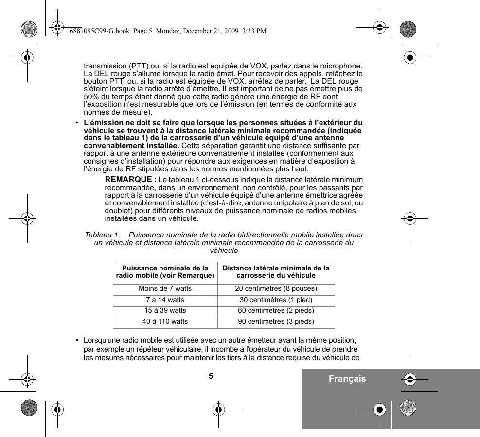 5Françaistransmission (PTT) ou, si la radio est équipée de VOX, parlez dans le microphone. La DEL rouge s’allume lorsque la radio émet. Pour recevoir des appels, relâchez le bouton PTT, ou, si la radio est équipée de VOX, arrêtez de parler.  La DEL rouge s’éteint lorsque la radio arrête d’émettre. Il est important de ne pas émettre plus de 50% du temps étant donné que cette radio génère une énergie de RF dont l’exposition n’est mesurable que lors de l’émission (en termes de conformité aux normes de mesure).•L’émission ne doit se faire que lorsque les personnes situées à l’extérieur du véhicule se trouvent à la distance latérale minimale recommandée (indiquée dans le tableau 1) de la carrosserie d’un véhicule équipé d’une antenne convenablement installée. Cette séparation garantit une distance suffisante par rapport à une antenne extérieure convenablement installée (conformément aux consignes d’installation) pour répondre aux exigences en matière d’exposition à l’énergie de RF stipulées dans les normes mentionnées plus haut.REMARQUE : Le tableau 1 ci-dessous indique la distance latérale minimum recommandée, dans un environnement  non contrôlé, pour les passants par rapport à la carrosserie d’un véhicule équipé d’une antenne émettrice agréée et convenablement installée (c’est-à-dire, antenne unipolaire à plan de sol, ou doublet) pour différents niveaux de puissance nominale de radios mobiles installées dans un véhicule.• Lorsqu&apos;une radio mobile est utilisée avec un autre émetteur ayant la même position, par exemple un répéteur véhiculaire, il incombe à l&apos;opérateur du véhicule de prendre les mesures nécessaires pour maintenir les tiers à la distance requise du véhicule de Tableau 1.    Puissance nominale de la radio bidirectionnelle mobile installée dans un véhicule et distance latérale minimale recommandée de la carrosserie du véhiculePuissance nominale de la radio mobile (voir Remarque) Distance latérale minimale de la carrosserie du véhiculeMoins de 7 watts 20 centimètres (8 pouces)7 à 14 watts 30 centimètres (1 pied)15 à 39 watts 60 centimètres (2 pieds)40 à 110 watts 90 centimètres (3 pieds)6881095C99-G.book  Page 5  Monday, December 21, 2009  3:33 PM