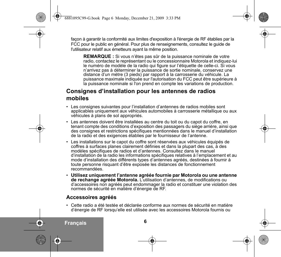 6Françaisfaçon à garantir la conformité aux limites d&apos;exposition à l&apos;énergie de RF établies par la FCC pour le public en général. Pour plus de renseignements, consultez le guide de l&apos;utilisateur relatif aux émetteurs ayant la même position.REMARQUE : Si vous n’êtes pas sûr de la puissance nominale de votre radio, contactez le représentant ou le concessionnaire Motorola et indiquez-lui le numéro de modèle de la radio qui figure sur l’étiquette de celle-ci. Si vous n’arrivez pas à déterminer la puissance de sortie nominale, conservez une distance d’un mètre (3 pieds) par rapport à la carrosserie du véhicule. La puissance maximale indiquée sur l&apos;autorisation du FCC peut être supérieure à la puissance nominale si l&apos;on prend en compte les variations de production.Consignes d’installation pour les antennes de radios mobiles• Les consignes suivantes pour l’installation d’antennes de radios mobiles sont applicables uniquement aux véhicules automobiles à carrosserie métallique ou aux véhicules à plans de sol appropriés.• Les antennes doivent être installées au centre du toit ou du capot du coffre, en tenant compte des conditions d’exposition des passagers du siège arrière, ainsi que des consignes et restrictions spécifiques mentionnées dans le manuel d’installation de la radio et des exigences établies par le fournisseur de l’antenne.• Les installations sur le capot du coffre sont réservées aux véhicules équipés de coffres à surfaces planes clairement définies et dans la plupart des cas, à des modèles spécifiques de radios et d’antennes. Consultez dans le manuel d’installation de la radio les informations spécifiques relatives à l’emplacement et au mode d’installation des différents types d’antennes agréés, destinées à fournir à toute personne risquant d’être exposée les distances de fonctionnement recommandées.•Utilisez uniquement l’antenne agréée fournie par Motorola ou une antenne de rechange agréée Motorola. L’utilisation d’antennes, de modifications ou d’accessoires non agréés peut endommager la radio et constituer une violation des normes de sécurité en matière d’énergie de RF.Accessoires agréés• Cette radio a été testée et déclarée conforme aux normes de sécurité en matière d’énergie de RF lorsqu’elle est utilisée avec les accessoires Motorola fournis ou 6881095C99-G.book  Page 6  Monday, December 21, 2009  3:33 PM