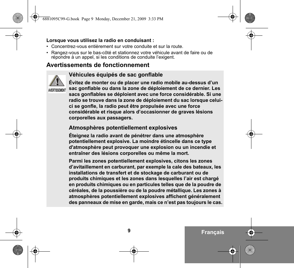 9FrançaisLorsque vous utilisez la radio en conduisant :• Concentrez-vous entièrement sur votre conduite et sur la route.• Rangez-vous sur le bas-côté et stationnez votre véhicule avant de faire ou de répondre à un appel, si les conditions de conduite l’exigent.Avertissements de fonctionnementVéhicules équipés de sac gonflableÉvitez de monter ou de placer une radio mobile au-dessus d’un sac gonflable ou dans la zone de déploiement de ce dernier. Les sacs gonflables se déploient avec une force considérable. Si une radio se trouve dans la zone de déploiement du sac lorsque celui-ci se gonfle, la radio peut être propulsée avec une force considérable et risque alors d’occasionner de graves lésions corporelles aux passagers.Atmosphères potentiellement explosivesÉteignez la radio avant de pénétrer dans une atmosphère potentiellement explosive. La moindre étincelle dans ce type d&apos;atmosphère peut provoquer une explosion ou un incendie et entraîner des lésions corporelles ou même la mort.Parmi les zones potentiellement explosives, citons les zones d’avitaillement en carburant, par exemple la cale des bateaux, les installations de transfert et de stockage de carburant ou de produits chimiques et les zones dans lesquelles l’air est chargé en produits chimiques ou en particules telles que de la poudre de céréales, de la poussière ou de la poudre métallique. Les zones à atmosphères potentiellement explosives affichent généralement des panneaux de mise en garde, mais ce n’est pas toujours le cas.AVERTISSEMENTAVERTISSEMENT6881095C99-G.book  Page 9  Monday, December 21, 2009  3:33 PM