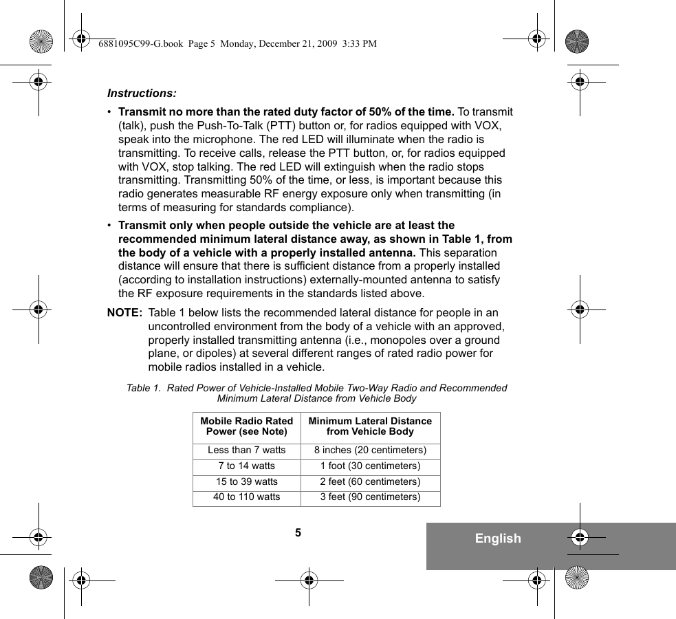 5EnglishInstructions:•Transmit no more than the rated duty factor of 50% of the time. To transmit (talk), push the Push-To-Talk (PTT) button or, for radios equipped with VOX, speak into the microphone. The red LED will illuminate when the radio is transmitting. To receive calls, release the PTT button, or, for radios equipped with VOX, stop talking. The red LED will extinguish when the radio stops transmitting. Transmitting 50% of the time, or less, is important because this radio generates measurable RF energy exposure only when transmitting (in terms of measuring for standards compliance).•Transmit only when people outside the vehicle are at least the recommended minimum lateral distance away, as shown in Table 1, from the body of a vehicle with a properly installed antenna. This separation distance will ensure that there is sufficient distance from a properly installed (according to installation instructions) externally-mounted antenna to satisfy the RF exposure requirements in the standards listed above.NOTE: Table 1 below lists the recommended lateral distance for people in an uncontrolled environment from the body of a vehicle with an approved, properly installed transmitting antenna (i.e., monopoles over a ground plane, or dipoles) at several different ranges of rated radio power for mobile radios installed in a vehicle.Table 1.  Rated Power of Vehicle-Installed Mobile Two-Way Radio and Recommended Minimum Lateral Distance from Vehicle BodyMobile Radio Rated Power (see Note) Minimum Lateral Distance from Vehicle BodyLess than 7 watts 8 inches (20 centimeters)7 to 14 watts 1 foot (30 centimeters)15 to 39 watts 2 feet (60 centimeters)40 to 110 watts 3 feet (90 centimeters)6881095C99-G.book  Page 5  Monday, December 21, 2009  3:33 PM