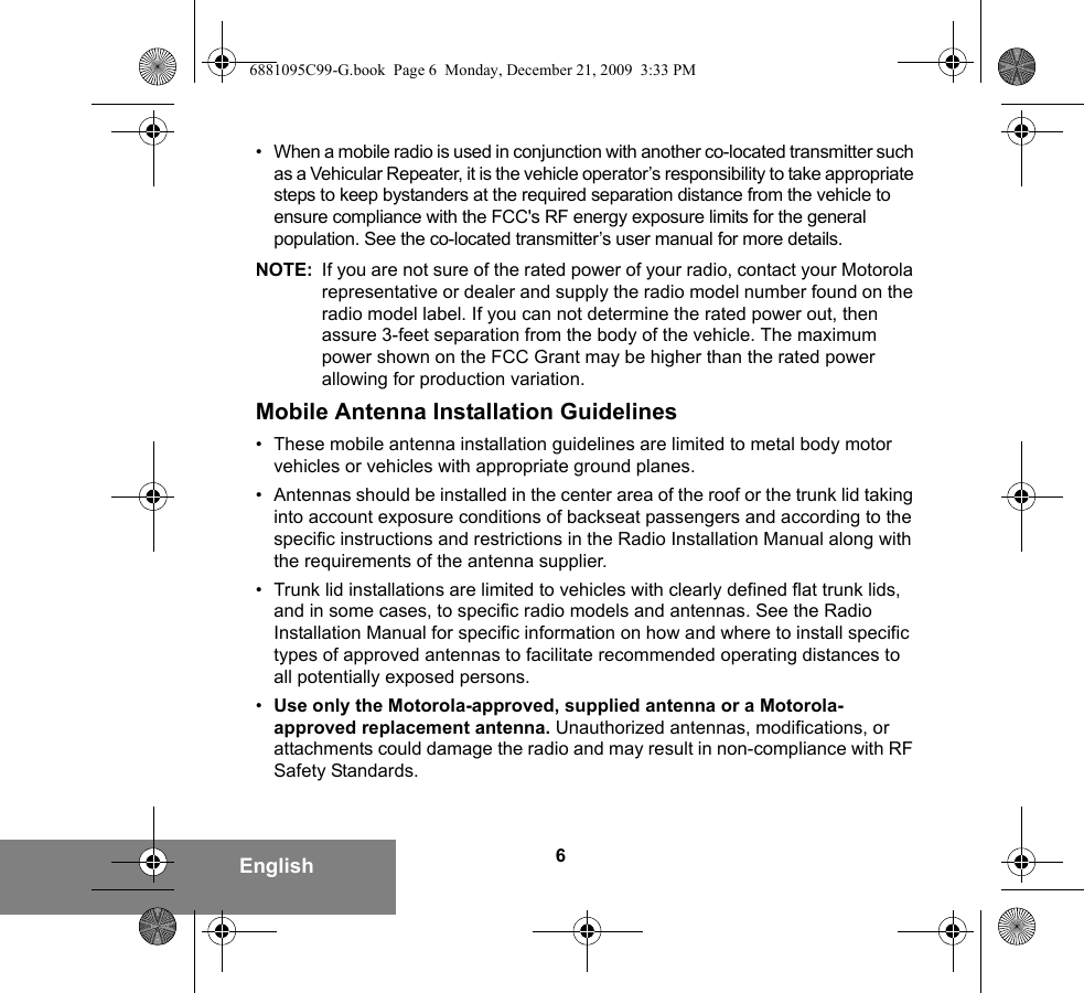 6English• When a mobile radio is used in conjunction with another co-located transmitter such as a Vehicular Repeater, it is the vehicle operator’s responsibility to take appropriate steps to keep bystanders at the required separation distance from the vehicle to ensure compliance with the FCC&apos;s RF energy exposure limits for the general population. See the co-located transmitter’s user manual for more details.NOTE: If you are not sure of the rated power of your radio, contact your Motorola representative or dealer and supply the radio model number found on the radio model label. If you can not determine the rated power out, then assure 3-feet separation from the body of the vehicle. The maximum power shown on the FCC Grant may be higher than the rated power allowing for production variation.Mobile Antenna Installation Guidelines• These mobile antenna installation guidelines are limited to metal body motor vehicles or vehicles with appropriate ground planes.• Antennas should be installed in the center area of the roof or the trunk lid taking into account exposure conditions of backseat passengers and according to the specific instructions and restrictions in the Radio Installation Manual along with the requirements of the antenna supplier.• Trunk lid installations are limited to vehicles with clearly defined flat trunk lids, and in some cases, to specific radio models and antennas. See the Radio Installation Manual for specific information on how and where to install specific types of approved antennas to facilitate recommended operating distances to all potentially exposed persons.•Use only the Motorola-approved, supplied antenna or a Motorola-approved replacement antenna. Unauthorized antennas, modifications, or attachments could damage the radio and may result in non-compliance with RF Safety Standards.6881095C99-G.book  Page 6  Monday, December 21, 2009  3:33 PM