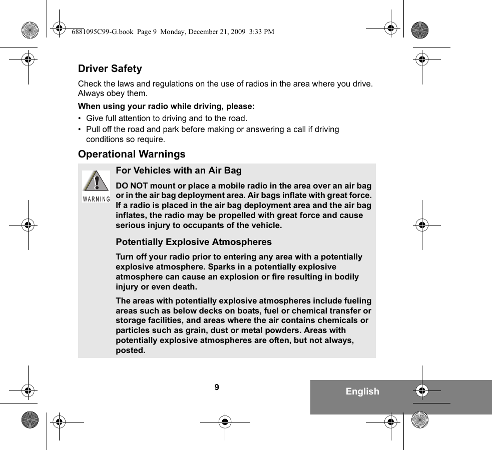 9EnglishDriver SafetyCheck the laws and regulations on the use of radios in the area where you drive. Always obey them.When using your radio while driving, please:• Give full attention to driving and to the road.• Pull off the road and park before making or answering a call if driving conditions so require.Operational WarningsFor Vehicles with an Air BagDO NOT mount or place a mobile radio in the area over an air bag or in the air bag deployment area. Air bags inflate with great force. If a radio is placed in the air bag deployment area and the air bag inflates, the radio may be propelled with great force and cause serious injury to occupants of the vehicle.Potentially Explosive AtmospheresTurn off your radio prior to entering any area with a potentially explosive atmosphere. Sparks in a potentially explosive atmosphere can cause an explosion or fire resulting in bodily injury or even death.The areas with potentially explosive atmospheres include fueling areas such as below decks on boats, fuel or chemical transfer or storage facilities, and areas where the air contains chemicals or particles such as grain, dust or metal powders. Areas with potentially explosive atmospheres are often, but not always, posted.W A R N I N G6881095C99-G.book  Page 9  Monday, December 21, 2009  3:33 PM