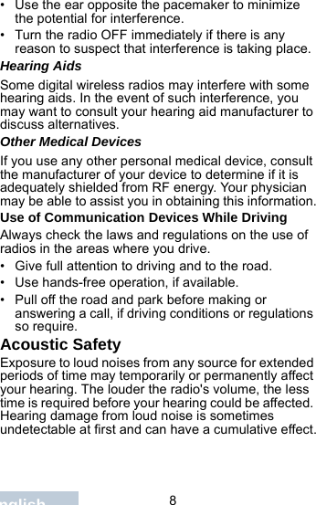                                 8English• Use the ear opposite the pacemaker to minimize the potential for interference.• Turn the radio OFF immediately if there is any reason to suspect that interference is taking place.Hearing AidsSome digital wireless radios may interfere with some hearing aids. In the event of such interference, you may want to consult your hearing aid manufacturer to discuss alternatives.Other Medical DevicesIf you use any other personal medical device, consult the manufacturer of your device to determine if it is adequately shielded from RF energy. Your physician may be able to assist you in obtaining this information.Use of Communication Devices While DrivingAlways check the laws and regulations on the use of radios in the areas where you drive.• Give full attention to driving and to the road.• Use hands-free operation, if available.• Pull off the road and park before making or answering a call, if driving conditions or regulations so require.Acoustic SafetyExposure to loud noises from any source for extended periods of time may temporarily or permanently affect your hearing. The louder the radio&apos;s volume, the less time is required before your hearing could be affected. Hearing damage from loud noise is sometimes undetectable at first and can have a cumulative effect.