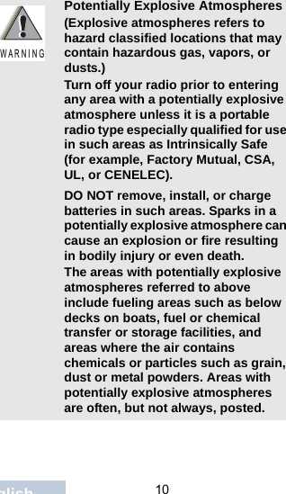                                 10EnglishPotentially Explosive Atmospheres (Explosive atmospheres refers to hazard classified locations that may contain hazardous gas, vapors, or dusts.) Turn off your radio prior to entering any area with a potentially explosive atmosphere unless it is a portable radio type especially qualified for use in such areas as Intrinsically Safe (for example, Factory Mutual, CSA, UL, or CENELEC).DO NOT remove, install, or charge batteries in such areas. Sparks in a potentially explosive atmosphere can cause an explosion or fire resulting in bodily injury or even death.The areas with potentially explosive atmospheres referred to above include fueling areas such as below decks on boats, fuel or chemical transfer or storage facilities, and areas where the air contains chemicals or particles such as grain, dust or metal powders. Areas with potentially explosive atmospheres are often, but not always, posted.W A R N I N G