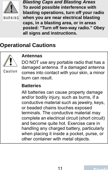                                 11 EnglishOperational CautionsBlasting Caps and Blasting AreasTo avoid possible interference with blasting operations, turn off your radio when you are near electrical blasting caps, in a blasting area, or in areas posted: &quot;Turn off two-way radio.&quot; Obey all signs and instructions.AntennasDO NOT use any portable radio that has a damaged antenna. If a damaged antenna comes into contact with your skin, a minor burn can result.BatteriesAll batteries can cause property damage and/or bodily injury, such as burns, if a conductive material such as jewelry, keys, or beaded chains touches exposed terminals. The conductive material may complete an electrical circuit (short circuit) and become quite hot. Exercise care in handling any charged battery, particularly when placing it inside a pocket, purse, or other container with metal objects.W A R N I N GC a u t i o n